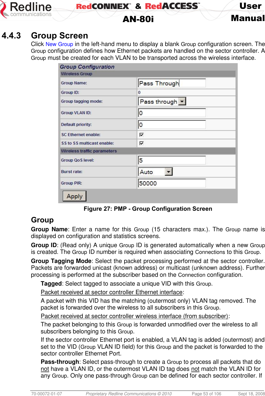    &amp;  User  AN-80i Manual  70-00072-01-07 Proprietary Redline Communications © 2010  Page 53 of 106  Sept 18, 2008  4.4.3 Group Screen Click New Group in the left-hand menu to display a blank Group configuration screen. The Group configuration defines how Ethernet packets are handled on the sector controller. A Group must be created for each VLAN to be transported across the wireless interface.  Figure 27: PMP - Group Configuration Screen  Group Group  Name:  Enter  a name for  this  Group  (15  characters  max.). The Group  name  is displayed on configuration and statistics screens. Group ID: (Read only) A unique Group ID is generated automatically when a new Group is created. The Group ID number is required when associating Connections to this Group. Group Tagging Mode: Select the packet processing performed at the sector controller. Packets are forwarded unicast (known address) or multicast (unknown address). Further processing is performed at the subscriber based on the Connection configuration. Tagged: Select tagged to associate a unique VID with this Group. Packet received at sector controller Ethernet interface: A packet with this VID has the matching (outermost only) VLAN tag removed. The packet is forwarded over the wireless to all subscribers in this Group. Packet received at sector controller wireless interface (from subscriber): The packet belonging to this Group is forwarded unmodified over the wireless to all subscribers belonging to this Group.  If the sector controller Ethernet port is enabled, a VLAN tag is added (outermost) and set to the VID (Group VLAN ID field) for this Group and the packet is forwarded to the sector controller Ethernet Port. Pass-through: Select pass-through to create a Group to process all packets that do not have a VLAN ID, or the outermost VLAN ID tag does not match the VLAN ID for any Group. Only one pass-through Group can be defined for each sector controller. If 