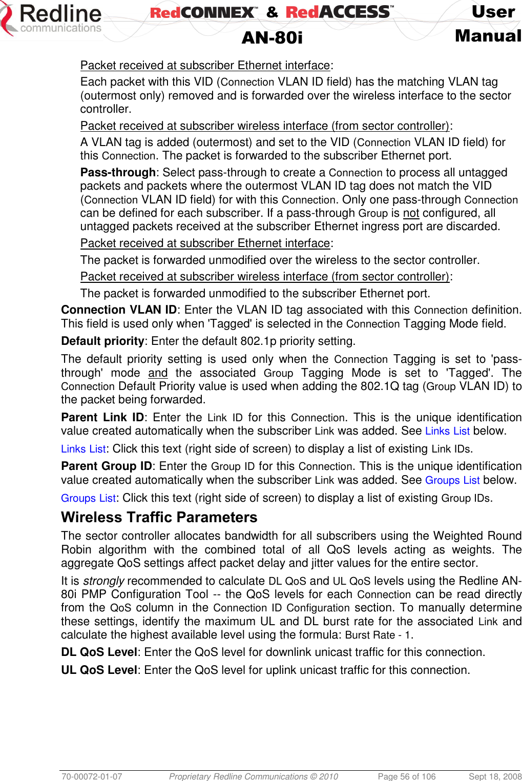    &amp;  User  AN-80i Manual  70-00072-01-07 Proprietary Redline Communications © 2010  Page 56 of 106  Sept 18, 2008  Packet received at subscriber Ethernet interface: Each packet with this VID (Connection VLAN ID field) has the matching VLAN tag (outermost only) removed and is forwarded over the wireless interface to the sector controller.  Packet received at subscriber wireless interface (from sector controller): A VLAN tag is added (outermost) and set to the VID (Connection VLAN ID field) for this Connection. The packet is forwarded to the subscriber Ethernet port.  Pass-through: Select pass-through to create a Connection to process all untagged packets and packets where the outermost VLAN ID tag does not match the VID (Connection VLAN ID field) for with this Connection. Only one pass-through Connection can be defined for each subscriber. If a pass-through Group is not configured, all untagged packets received at the subscriber Ethernet ingress port are discarded. Packet received at subscriber Ethernet interface: The packet is forwarded unmodified over the wireless to the sector controller. Packet received at subscriber wireless interface (from sector controller): The packet is forwarded unmodified to the subscriber Ethernet port.  Connection VLAN ID: Enter the VLAN ID tag associated with this Connection definition. This field is used only when &apos;Tagged&apos; is selected in the Connection Tagging Mode field.  Default priority: Enter the default 802.1p priority setting. The  default  priority  setting  is  used  only  when  the  Connection  Tagging  is  set  to  &apos;pass-through&apos;  mode  and  the  associated  Group  Tagging  Mode  is  set  to  &apos;Tagged&apos;.  The Connection Default Priority value is used when adding the 802.1Q tag (Group VLAN ID) to the packet being forwarded. Parent  Link  ID:  Enter  the  Link ID  for  this  Connection.  This  is  the  unique  identification value created automatically when the subscriber Link was added. See Links List below. Links List: Click this text (right side of screen) to display a list of existing Link IDs. Parent Group ID: Enter the Group ID for this Connection. This is the unique identification value created automatically when the subscriber Link was added. See Groups List below. Groups List: Click this text (right side of screen) to display a list of existing Group IDs. Wireless Traffic Parameters The sector controller allocates bandwidth for all subscribers using the Weighted Round Robin  algorithm  with  the  combined  total  of  all  QoS  levels  acting  as  weights.  The aggregate QoS settings affect packet delay and jitter values for the entire sector.  It is strongly recommended to calculate DL QoS and UL QoS levels using the Redline AN-80i PMP Configuration Tool -- the QoS levels for each Connection can be read directly from the QoS column in the Connection ID Configuration section. To manually determine these settings, identify the maximum UL and DL burst rate for the associated Link and calculate the highest available level using the formula: Burst Rate - 1. DL QoS Level: Enter the QoS level for downlink unicast traffic for this connection.  UL QoS Level: Enter the QoS level for uplink unicast traffic for this connection. 