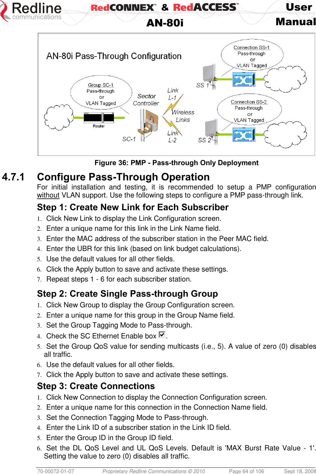    &amp;  User  AN-80i Manual  70-00072-01-07 Proprietary Redline Communications © 2010  Page 64 of 106  Sept 18, 2008  Figure 36: PMP - Pass-through Only Deployment 4.7.1 Configure Pass-Through Operation  For  initial  installation  and  testing,  it  is  recommended  to  setup  a  PMP  configuration without VLAN support. Use the following steps to configure a PMP pass-through link. Step 1: Create New Link for Each Subscriber 1. Click New Link to display the Link Configuration screen. 2. Enter a unique name for this link in the Link Name field. 3. Enter the MAC address of the subscriber station in the Peer MAC field. 4. Enter the UBR for this link (based on link budget calculations). 5. Use the default values for all other fields. 6. Click the Apply button to save and activate these settings. 7. Repeat steps 1 - 6 for each subscriber station.  Step 2: Create Single Pass-through Group 1. Click New Group to display the Group Configuration screen. 2. Enter a unique name for this group in the Group Name field.  3. Set the Group Tagging Mode to Pass-through. 4. Check the SC Ethernet Enable box  . 5. Set the Group QoS value for sending multicasts (i.e., 5). A value of zero (0) disables all traffic. 6. Use the default values for all other fields. 7. Click the Apply button to save and activate these settings. Step 3: Create Connections 1. Click New Connection to display the Connection Configuration screen. 2. Enter a unique name for this connection in the Connection Name field. 3. Set the Connection Tagging Mode to Pass-through. 4. Enter the Link ID of a subscriber station in the Link ID field. 5. Enter the Group ID in the Group ID field. 6. Set the DL QoS Level and UL QoS Levels. Default is &apos;MAX Burst Rate Value - 1&apos;. Setting the value to zero (0) disables all traffic. 