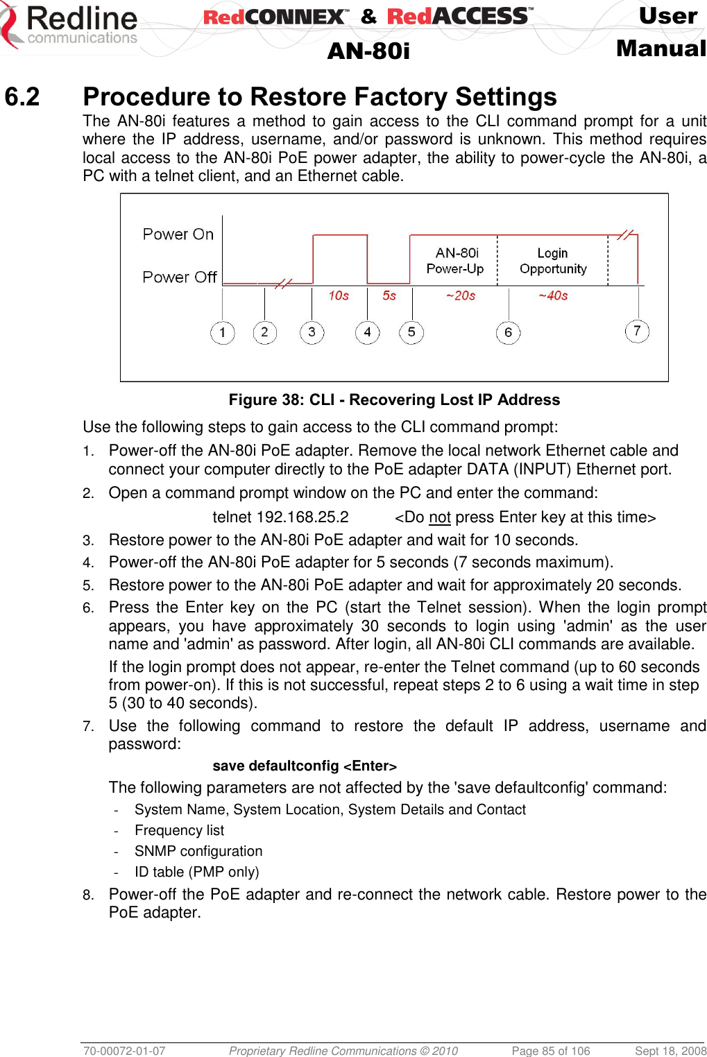    &amp;  User  AN-80i Manual  70-00072-01-07 Proprietary Redline Communications © 2010  Page 85 of 106  Sept 18, 2008  6.2 Procedure to Restore Factory Settings The  AN-80i features a method  to gain access to the CLI  command prompt  for  a  unit where the  IP address, username, and/or  password is unknown. This method requires local access to the AN-80i PoE power adapter, the ability to power-cycle the AN-80i, a PC with a telnet client, and an Ethernet cable.   Figure 38: CLI - Recovering Lost IP Address Use the following steps to gain access to the CLI command prompt: 1. Power-off the AN-80i PoE adapter. Remove the local network Ethernet cable and connect your computer directly to the PoE adapter DATA (INPUT) Ethernet port. 2. Open a command prompt window on the PC and enter the command:   telnet 192.168.25.2  &lt;Do not press Enter key at this time&gt; 3. Restore power to the AN-80i PoE adapter and wait for 10 seconds. 4. Power-off the AN-80i PoE adapter for 5 seconds (7 seconds maximum). 5. Restore power to the AN-80i PoE adapter and wait for approximately 20 seconds. 6. Press the Enter key on  the  PC  (start  the Telnet  session). When  the  login prompt appears,  you  have  approximately  30  seconds  to  login  using  &apos;admin&apos;  as  the  user name and &apos;admin&apos; as password. After login, all AN-80i CLI commands are available. If the login prompt does not appear, re-enter the Telnet command (up to 60 seconds from power-on). If this is not successful, repeat steps 2 to 6 using a wait time in step 5 (30 to 40 seconds). 7. Use  the  following  command  to  restore  the  default  IP  address,  username  and password:   save defaultconfig &lt;Enter&gt; The following parameters are not affected by the &apos;save defaultconfig&apos; command:   -  System Name, System Location, System Details and Contact -  Frequency list -  SNMP configuration -  ID table (PMP only) 8. Power-off the PoE adapter and re-connect the network cable. Restore power to the PoE adapter.  