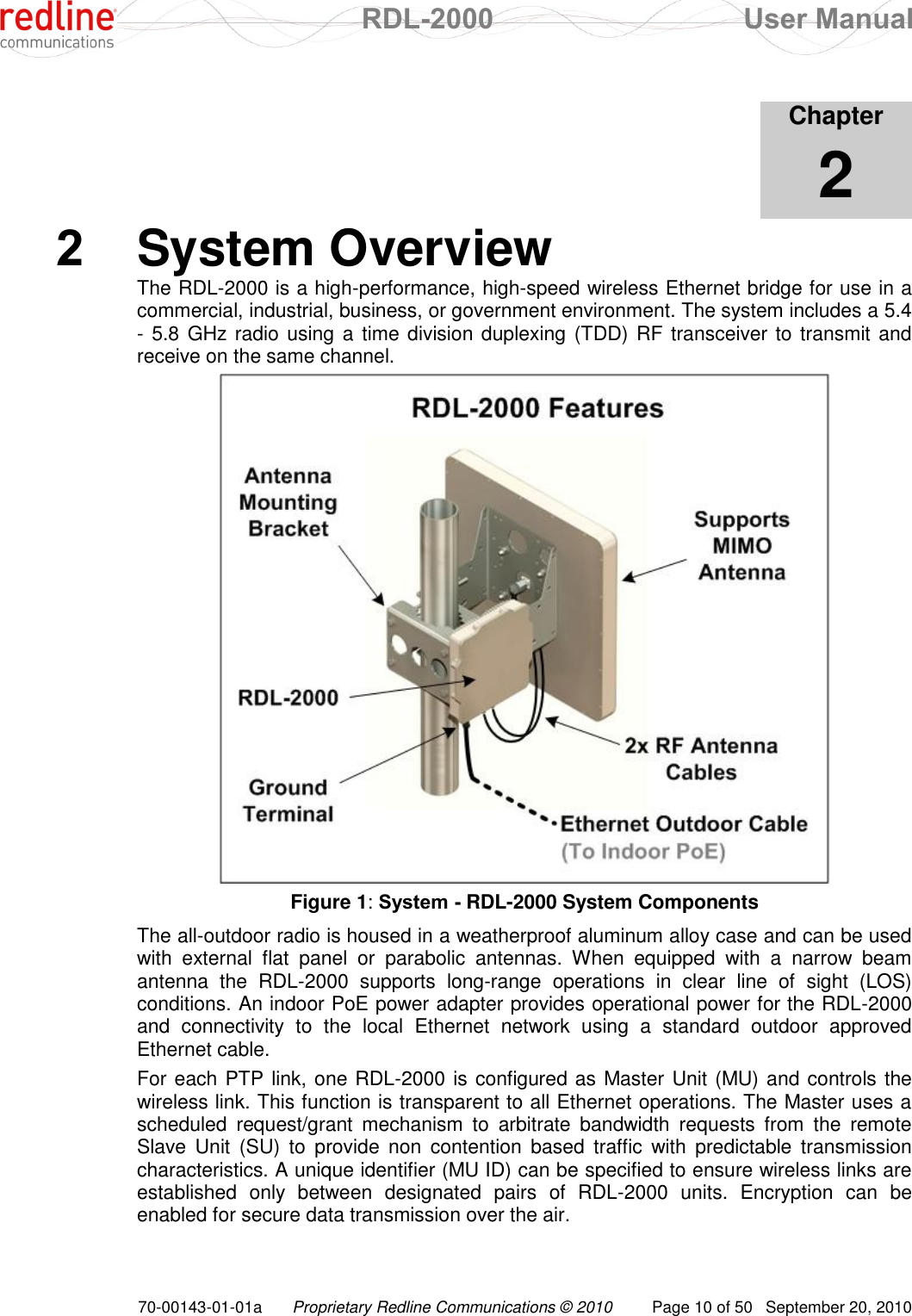  RDL-2000  User Manual 70-00143-01-01a Proprietary Redline Communications © 2010  Page 10 of 50  September 20, 2010            Chapter 2 2  System Overview The RDL-2000 is a high-performance, high-speed wireless Ethernet bridge for use in a commercial, industrial, business, or government environment. The system includes a 5.4 - 5.8  GHz radio using a time division duplexing (TDD) RF transceiver to transmit and receive on the same channel.  Figure 1: System - RDL-2000 System Components The all-outdoor radio is housed in a weatherproof aluminum alloy case and can be used with  external  flat  panel  or  parabolic  antennas.  When  equipped  with  a  narrow  beam antenna  the  RDL-2000  supports  long-range  operations  in  clear  line  of  sight  (LOS) conditions. An indoor PoE power adapter provides operational power for the RDL-2000 and  connectivity  to  the  local  Ethernet  network  using  a  standard  outdoor  approved Ethernet cable. For each PTP link, one RDL-2000 is configured as Master Unit (MU) and controls the wireless link. This function is transparent to all Ethernet operations. The Master uses a scheduled  request/grant  mechanism  to  arbitrate  bandwidth  requests  from  the  remote Slave  Unit  (SU)  to  provide  non  contention  based  traffic  with  predictable  transmission characteristics. A unique identifier (MU ID) can be specified to ensure wireless links are established  only  between  designated  pairs  of  RDL-2000  units.  Encryption  can  be enabled for secure data transmission over the air. 