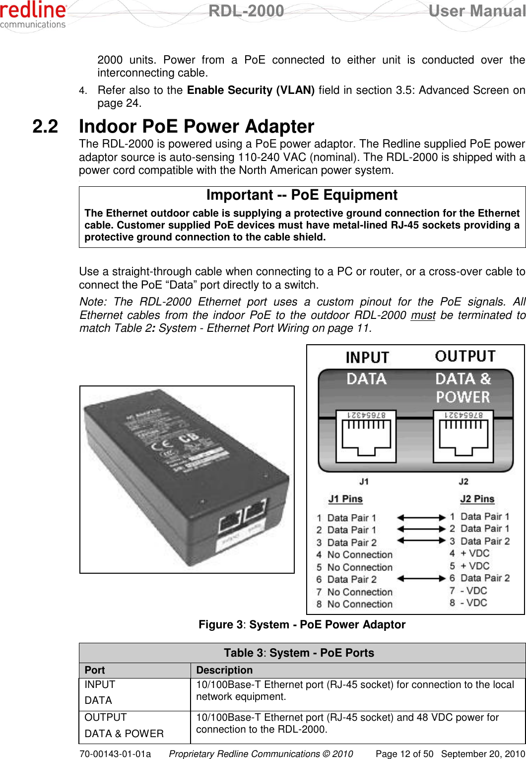  RDL-2000  User Manual 70-00143-01-01a Proprietary Redline Communications © 2010  Page 12 of 50  September 20, 2010 2000  units.  Power  from  a  PoE  connected  to  either  unit  is  conducted  over  the interconnecting cable.  4. Refer also to the Enable Security (VLAN) field in section 3.5: Advanced Screen on page 24. 2.2  Indoor PoE Power Adapter The RDL-2000 is powered using a PoE power adaptor. The Redline supplied PoE power adaptor source is auto-sensing 110-240 VAC (nominal). The RDL-2000 is shipped with a power cord compatible with the North American power system. &lt; Important -- PoE Equipment The Ethernet outdoor cable is supplying a protective ground connection for the Ethernet cable. Customer supplied PoE devices must have metal-lined RJ-45 sockets providing a protective ground connection to the cable shield.  Use a straight-through cable when connecting to a PC or router, or a cross-over cable to connect the PoE “Data” port directly to a switch.  Note:  The  RDL-2000  Ethernet  port  uses  a  custom  pinout  for  the  PoE  signals.  All Ethernet cables from the indoor PoE to the outdoor RDL-2000 must be terminated to match Table 2: System - Ethernet Port Wiring on page 11.    Figure 3: System - PoE Power Adaptor  Table 3: System - PoE Ports  Port Description INPUT DATA 10/100Base-T Ethernet port (RJ-45 socket) for connection to the local network equipment. OUTPUT DATA &amp; POWER  10/100Base-T Ethernet port (RJ-45 socket) and 48 VDC power for connection to the RDL-2000.  