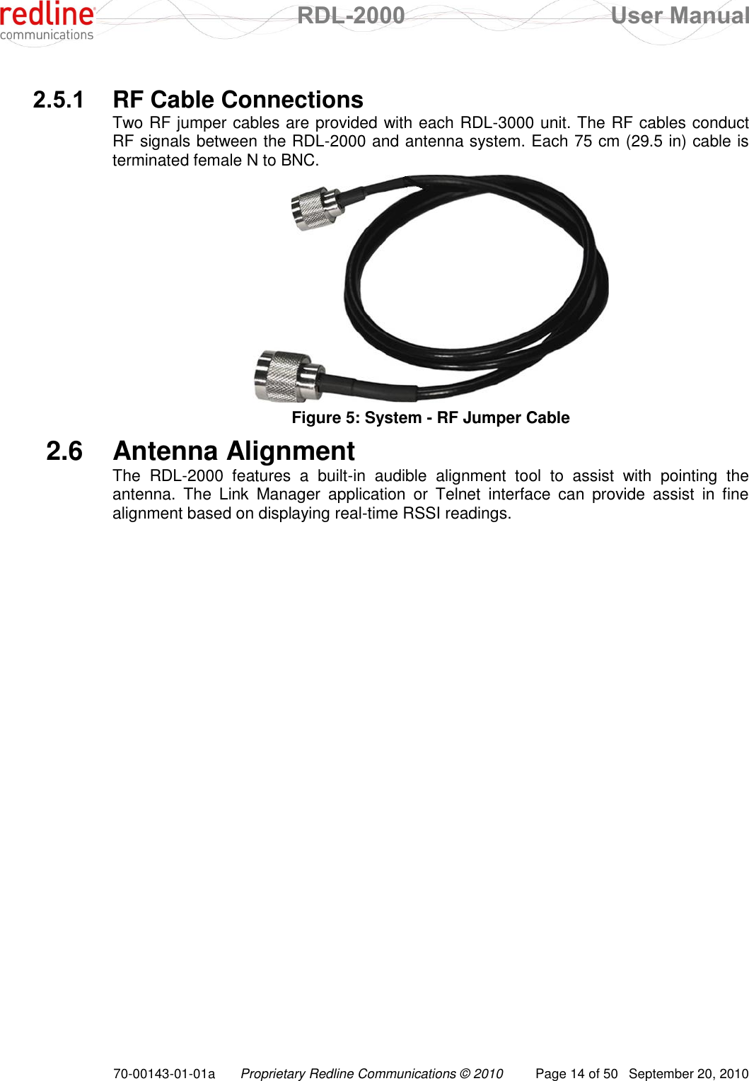 RDL-2000  User Manual 70-00143-01-01a Proprietary Redline Communications © 2010  Page 14 of 50  September 20, 2010  2.5.1  RF Cable Connections Two RF jumper cables are provided with each RDL-3000 unit. The RF cables conduct RF signals between the RDL-2000 and antenna system. Each 75 cm (29.5 in) cable is terminated female N to BNC.  Figure 5: System - RF Jumper Cable 2.6  Antenna Alignment The  RDL-2000  features  a  built-in  audible  alignment  tool  to  assist  with  pointing  the antenna.  The  Link  Manager  application  or  Telnet  interface  can  provide  assist  in  fine alignment based on displaying real-time RSSI readings.  
