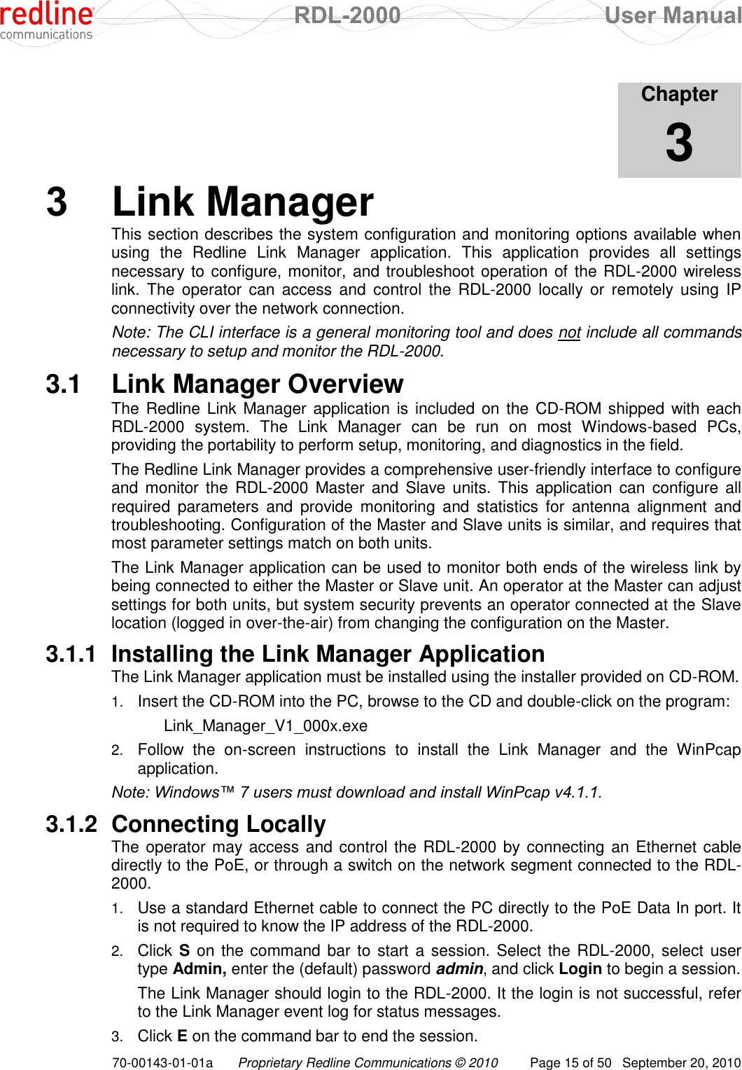  RDL-2000  User Manual 70-00143-01-01a Proprietary Redline Communications © 2010  Page 15 of 50  September 20, 2010            Chapter 3 3  Link Manager This section describes the system configuration and monitoring options available when using  the  Redline  Link  Manager  application.  This  application  provides  all  settings necessary to configure, monitor, and troubleshoot operation of the RDL-2000 wireless link.  The  operator  can  access  and  control  the  RDL-2000  locally  or  remotely using  IP connectivity over the network connection.  Note: The CLI interface is a general monitoring tool and does not include all commands necessary to setup and monitor the RDL-2000. 3.1  Link Manager Overview The Redline Link  Manager application is  included on the CD-ROM shipped with each RDL-2000  system.  The  Link  Manager  can  be  run  on  most  Windows-based  PCs, providing the portability to perform setup, monitoring, and diagnostics in the field.  The Redline Link Manager provides a comprehensive user-friendly interface to configure and  monitor the RDL-2000  Master  and  Slave  units.  This  application can  configure all required  parameters  and  provide  monitoring  and  statistics  for  antenna  alignment  and troubleshooting. Configuration of the Master and Slave units is similar, and requires that most parameter settings match on both units. The Link Manager application can be used to monitor both ends of the wireless link by being connected to either the Master or Slave unit. An operator at the Master can adjust settings for both units, but system security prevents an operator connected at the Slave location (logged in over-the-air) from changing the configuration on the Master. 3.1.1  Installing the Link Manager Application The Link Manager application must be installed using the installer provided on CD-ROM. 1. Insert the CD-ROM into the PC, browse to the CD and double-click on the program:   Link_Manager_V1_000x.exe 2. Follow  the  on-screen  instructions  to  install  the  Link  Manager  and  the  WinPcap application. Note: Windows™ 7 users must download and install WinPcap v4.1.1. 3.1.2  Connecting Locally The operator may access and control the RDL-2000 by connecting an Ethernet  cable directly to the PoE, or through a switch on the network segment connected to the RDL-2000. 1. Use a standard Ethernet cable to connect the PC directly to the PoE Data In port. It is not required to know the IP address of the RDL-2000. 2. Click S on the command  bar to start a session. Select the RDL-2000, select user type Admin, enter the (default) password admin, and click Login to begin a session.   The Link Manager should login to the RDL-2000. It the login is not successful, refer to the Link Manager event log for status messages. 3. Click E on the command bar to end the session. 