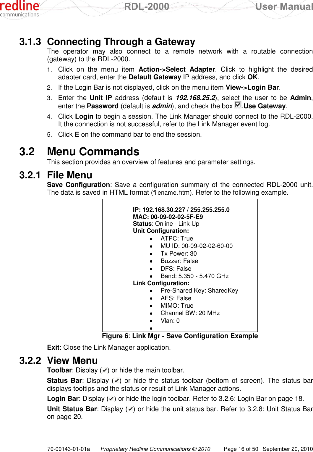  RDL-2000  User Manual 70-00143-01-01a Proprietary Redline Communications © 2010  Page 16 of 50  September 20, 2010  3.1.3  Connecting Through a Gateway The  operator  may  also  connect  to  a  remote  network  with  a  routable  connection (gateway) to the RDL-2000. 1. Click  on  the  menu  item  Action-&gt;Select  Adapter.  Click  to  highlight  the  desired adapter card, enter the Default Gateway IP address, and click OK. 2. If the Login Bar is not displayed, click on the menu item View-&gt;Login Bar. 3. Enter the Unit IP address  (default is 192.168.25.2), select the  user to be  Admin, enter the Password (default is admin), and check the box  .Use Gateway. 4. Click Login to begin a session. The Link Manager should connect to the RDL-2000. It the connection is not successful, refer to the Link Manager event log. 5. Click E on the command bar to end the session.  3.2  Menu Commands This section provides an overview of features and parameter settings. 3.2.1  File Menu Save Configuration: Save a configuration summary of the connected RDL-2000 unit. The data is saved in HTML format (filename.htm). Refer to the following example.  IP: 192.168.30.227 / 255.255.255.0 MAC: 00-09-02-02-5F-E9 Status: Online - Link Up Unit Configuration:    ATPC: True    MU ID: 00-09-02-02-60-00    Tx Power: 30    Buzzer: False    DFS: False    Band: 5.350 - 5.470 GHz  Link Configuration:    Pre-Shared Key: SharedKey    AES: False    MIMO: True    Channel BW: 20 MHz    Vlan: 0     Figure 6: Link Mgr - Save Configuration Example Exit: Close the Link Manager application. 3.2.2  View Menu Toolbar: Display ( ) or hide the main toolbar. Status Bar: Display ( ) or hide the status toolbar (bottom of  screen). The status bar displays tooltips and the status or result of Link Manager actions. Login Bar: Display ( ) or hide the login toolbar. Refer to 3.2.6: Login Bar on page 18. Unit Status Bar: Display ( ) or hide the unit status bar. Refer to 3.2.8: Unit Status Bar on page 20.  
