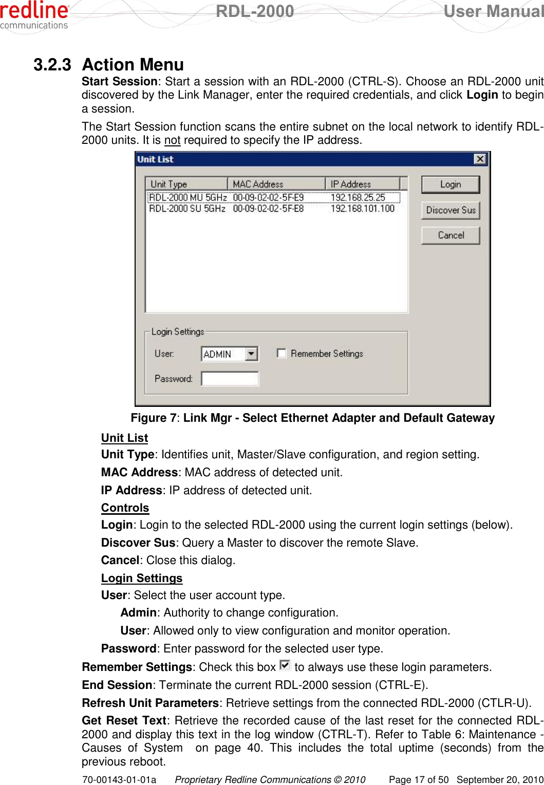  RDL-2000  User Manual 70-00143-01-01a Proprietary Redline Communications © 2010  Page 17 of 50  September 20, 2010 3.2.3  Action Menu Start Session: Start a session with an RDL-2000 (CTRL-S). Choose an RDL-2000 unit discovered by the Link Manager, enter the required credentials, and click Login to begin a session. The Start Session function scans the entire subnet on the local network to identify RDL-2000 units. It is not required to specify the IP address.  Figure 7: Link Mgr - Select Ethernet Adapter and Default Gateway Unit List Unit Type: Identifies unit, Master/Slave configuration, and region setting. MAC Address: MAC address of detected unit. IP Address: IP address of detected unit. Controls Login: Login to the selected RDL-2000 using the current login settings (below). Discover Sus: Query a Master to discover the remote Slave. Cancel: Close this dialog. Login Settings User: Select the user account type.  Admin: Authority to change configuration.  User: Allowed only to view configuration and monitor operation. Password: Enter password for the selected user type. Remember Settings: Check this box   to always use these login parameters. End Session: Terminate the current RDL-2000 session (CTRL-E). Refresh Unit Parameters: Retrieve settings from the connected RDL-2000 (CTLR-U). Get Reset Text: Retrieve the recorded cause of the last reset for the connected RDL-2000 and display this text in the log window (CTRL-T). Refer to Table 6: Maintenance - Causes  of  System    on  page  40.  This  includes  the  total  uptime  (seconds)  from  the previous reboot. 