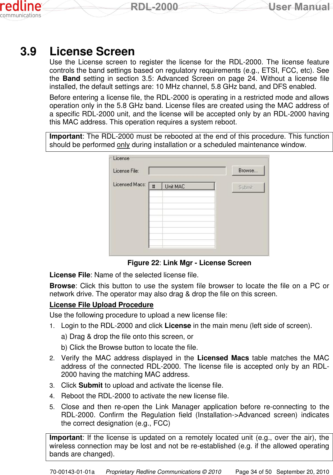  RDL-2000  User Manual 70-00143-01-01a Proprietary Redline Communications © 2010  Page 34 of 50  September 20, 2010    3.9  License Screen Use the License screen  to  register the license for the RDL-2000. The license feature controls the band settings based on regulatory requirements (e.g., ETSI, FCC, etc). See the  Band setting  in section 3.5: Advanced Screen on page 24. Without a  license  file installed, the default settings are: 10 MHz channel, 5.8 GHz band, and DFS enabled. Before entering a license file, the RDL-2000 is operating in a restricted mode and allows operation only in the 5.8 GHz band. License files are created using the MAC address of a specific RDL-2000 unit, and the license will be accepted only by an RDL-2000 having this MAC address. This operation requires a system reboot.  Important: The RDL-2000 must be rebooted at the end of this procedure. This function should be performed only during installation or a scheduled maintenance window.    Figure 22: Link Mgr - License Screen License File: Name of the selected license file.  Browse: Click this button to use the system file browser to locate the file on a PC or network drive. The operator may also drag &amp; drop the file on this screen. License File Upload Procedure Use the following procedure to upload a new license file: 1. Login to the RDL-2000 and click License in the main menu (left side of screen).   a) Drag &amp; drop the file onto this screen, or   b) Click the Browse button to locate the file. 2. Verify the  MAC address displayed  in the Licensed Macs table matches the  MAC address of the connected RDL-2000. The license file is accepted only by an RDL-2000 having the matching MAC address. 3. Click Submit to upload and activate the license file. 4. Reboot the RDL-2000 to activate the new license file. 5. Close  and  then  re-open  the  Link  Manager  application  before  re-connecting to  the RDL-2000.  Confirm  the  Regulation  field  (Installation-&gt;Advanced  screen)  indicates the correct designation (e.g., FCC)   Important: If the license is updated on a remotely located unit (e.g., over the air), the wireless connection may be lost and not be re-established (e.g. if the allowed operating bands are changed). 