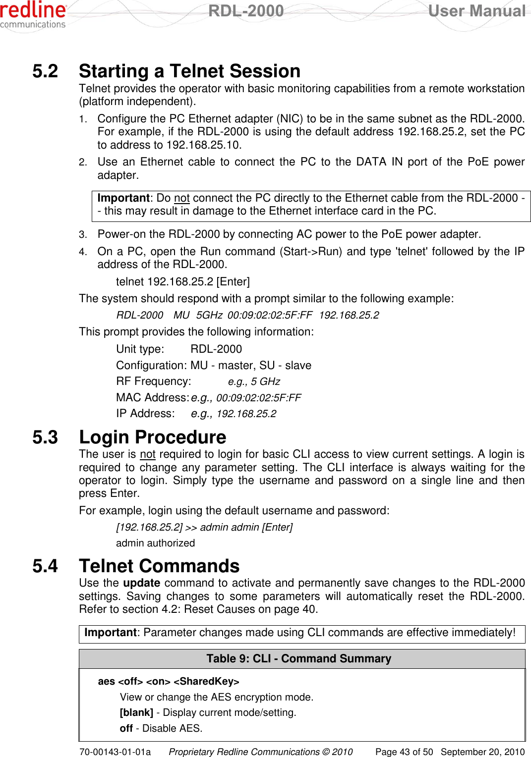  RDL-2000  User Manual 70-00143-01-01a Proprietary Redline Communications © 2010  Page 43 of 50  September 20, 2010  5.2  Starting a Telnet Session Telnet provides the operator with basic monitoring capabilities from a remote workstation (platform independent). 1. Configure the PC Ethernet adapter (NIC) to be in the same subnet as the RDL-2000. For example, if the RDL-2000 is using the default address 192.168.25.2, set the PC to address to 192.168.25.10. 2. Use an Ethernet  cable to connect  the  PC to the DATA  IN  port  of the PoE  power adapter.  Important: Do not connect the PC directly to the Ethernet cable from the RDL-2000 -- this may result in damage to the Ethernet interface card in the PC.  3. Power-on the RDL-2000 by connecting AC power to the PoE power adapter. 4. On a PC, open the Run command (Start-&gt;Run) and type &apos;telnet&apos; followed by the IP address of the RDL-2000.    telnet 192.168.25.2 [Enter] The system should respond with a prompt similar to the following example:  RDL-2000  MU  5GHz  00:09:02:02:5F:FF  192.168.25.2 This prompt provides the following information: Unit type:  RDL-2000 Configuration: MU - master, SU - slave RF Frequency:  e.g., 5 GHz MAC Address: e.g., 00:09:02:02:5F:FF IP Address:  e.g., 192.168.25.2 5.3  Login Procedure The user is not required to login for basic CLI access to view current settings. A login is required to  change any parameter  setting. The CLI  interface is always waiting for the operator to  login.  Simply type  the  username  and password  on  a single  line  and  then press Enter.  For example, login using the default username and password:   [192.168.25.2] &gt;&gt; admin admin [Enter]   admin authorized 5.4  Telnet Commands Use the update command to activate and permanently save changes to the RDL-2000 settings.  Saving  changes  to  some  parameters  will  automatically  reset  the  RDL-2000. Refer to section 4.2: Reset Causes on page 40.  Important: Parameter changes made using CLI commands are effective immediately!  Table 9: CLI - Command Summary aes &lt;off&gt; &lt;on&gt; &lt;SharedKey&gt; View or change the AES encryption mode. [blank] - Display current mode/setting. off - Disable AES. 