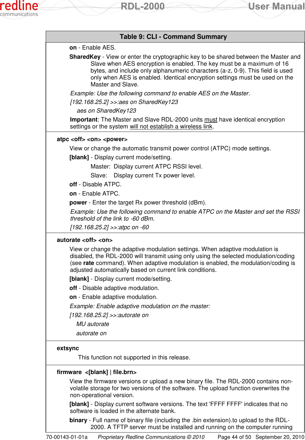 RDL-2000  User Manual 70-00143-01-01a Proprietary Redline Communications © 2010  Page 44 of 50  September 20, 2010 Table 9: CLI - Command Summary on - Enable AES. SharedKey - View or enter the cryptographic key to be shared between the Master and Slave when AES encryption is enabled. The key must be a maximum of 16 bytes, and include only alphanumeric characters (a-z, 0-9). This field is used only when AES is enabled. Identical encryption settings must be used on the Master and Slave. Example: Use the following command to enable AES on the Master. [192.168.25.2] &gt;&gt;:aes on SharedKey123     aes on SharedKey123 Important: The Master and Slave RDL-2000 units must have identical encryption settings or the system will not establish a wireless link. atpc &lt;off&gt; &lt;on&gt; &lt;power&gt; View or change the automatic transmit power control (ATPC) mode settings. [blank] - Display current mode/setting.   Master:  Display current ATPC RSSI level.   Slave:  Display current Tx power level. off - Disable ATPC. on - Enable ATPC. power - Enter the target Rx power threshold (dBm). Example: Use the following command to enable ATPC on the Master and set the RSSI threshold of the link to -60 dBm. [192.168.25.2] &gt;&gt;:atpc on -60 autorate &lt;off&gt; &lt;on&gt; View or change the adaptive modulation settings. When adaptive modulation is disabled, the RDL-2000 will transmit using only using the selected modulation/coding (see rate command). When adaptive modulation is enabled, the modulation/coding is adjusted automatically based on current link conditions. [blank] - Display current mode/setting. off - Disable adaptive modulation. on - Enable adaptive modulation. Example: Enable adaptive modulation on the master: [192.168.25.2] &gt;&gt;:autorate on     MU autorate     autorate on extsync  This function not supported in this release. firmware  &lt;[blank] | file.brn&gt; View the firmware versions or upload a new binary file. The RDL-2000 contains non-volatile storage for two versions of the software. The upload function overwrites the non-operational version. [blank] - Display current software versions. The text &apos;FFFF FFFF&apos; indicates that no software is loaded in the alternate bank. binary - Full name of binary file (including the .bin extension).to upload to the RDL-2000. A TFTP server must be installed and running on the computer running 