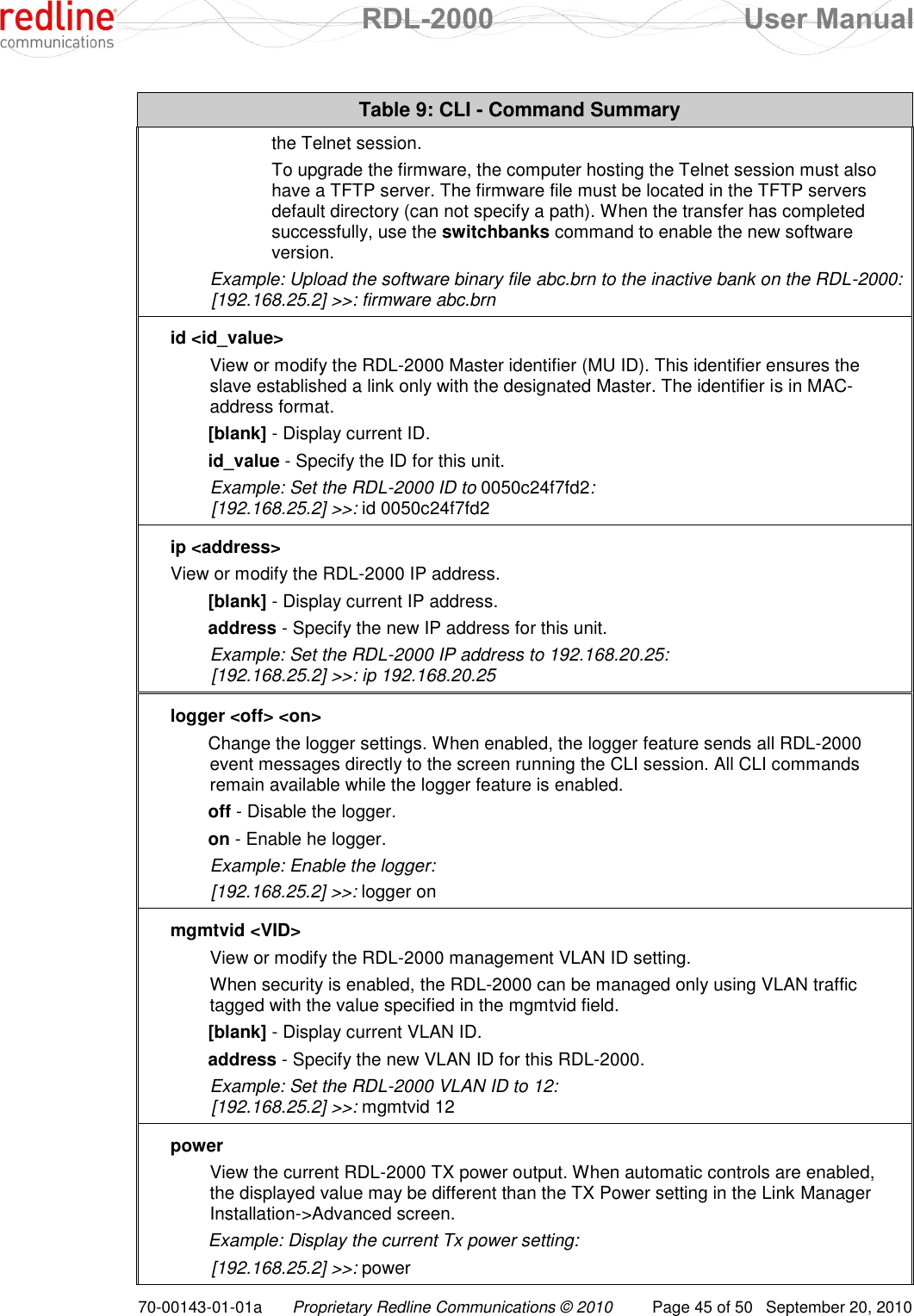  RDL-2000  User Manual 70-00143-01-01a Proprietary Redline Communications © 2010  Page 45 of 50  September 20, 2010 Table 9: CLI - Command Summary the Telnet session.   To upgrade the firmware, the computer hosting the Telnet session must also have a TFTP server. The firmware file must be located in the TFTP servers default directory (can not specify a path). When the transfer has completed successfully, use the switchbanks command to enable the new software version.  Example: Upload the software binary file abc.brn to the inactive bank on the RDL-2000:   [192.168.25.2] &gt;&gt;: firmware abc.brn id &lt;id_value&gt; View or modify the RDL-2000 Master identifier (MU ID). This identifier ensures the slave established a link only with the designated Master. The identifier is in MAC-address format. [blank] - Display current ID. id_value - Specify the ID for this unit. Example: Set the RDL-2000 ID to 0050c24f7fd2:  [192.168.25.2] &gt;&gt;: id 0050c24f7fd2 ip &lt;address&gt; View or modify the RDL-2000 IP address. [blank] - Display current IP address. address - Specify the new IP address for this unit. Example: Set the RDL-2000 IP address to 192.168.20.25:   [192.168.25.2] &gt;&gt;: ip 192.168.20.25 logger &lt;off&gt; &lt;on&gt; Change the logger settings. When enabled, the logger feature sends all RDL-2000 event messages directly to the screen running the CLI session. All CLI commands remain available while the logger feature is enabled. off - Disable the logger. on - Enable he logger. Example: Enable the logger:  [192.168.25.2] &gt;&gt;: logger on mgmtvid &lt;VID&gt; View or modify the RDL-2000 management VLAN ID setting.  When security is enabled, the RDL-2000 can be managed only using VLAN traffic tagged with the value specified in the mgmtvid field.  [blank] - Display current VLAN ID. address - Specify the new VLAN ID for this RDL-2000. Example: Set the RDL-2000 VLAN ID to 12:  [192.168.25.2] &gt;&gt;: mgmtvid 12 power View the current RDL-2000 TX power output. When automatic controls are enabled, the displayed value may be different than the TX Power setting in the Link Manager Installation-&gt;Advanced screen. Example: Display the current Tx power setting:  [192.168.25.2] &gt;&gt;: power 