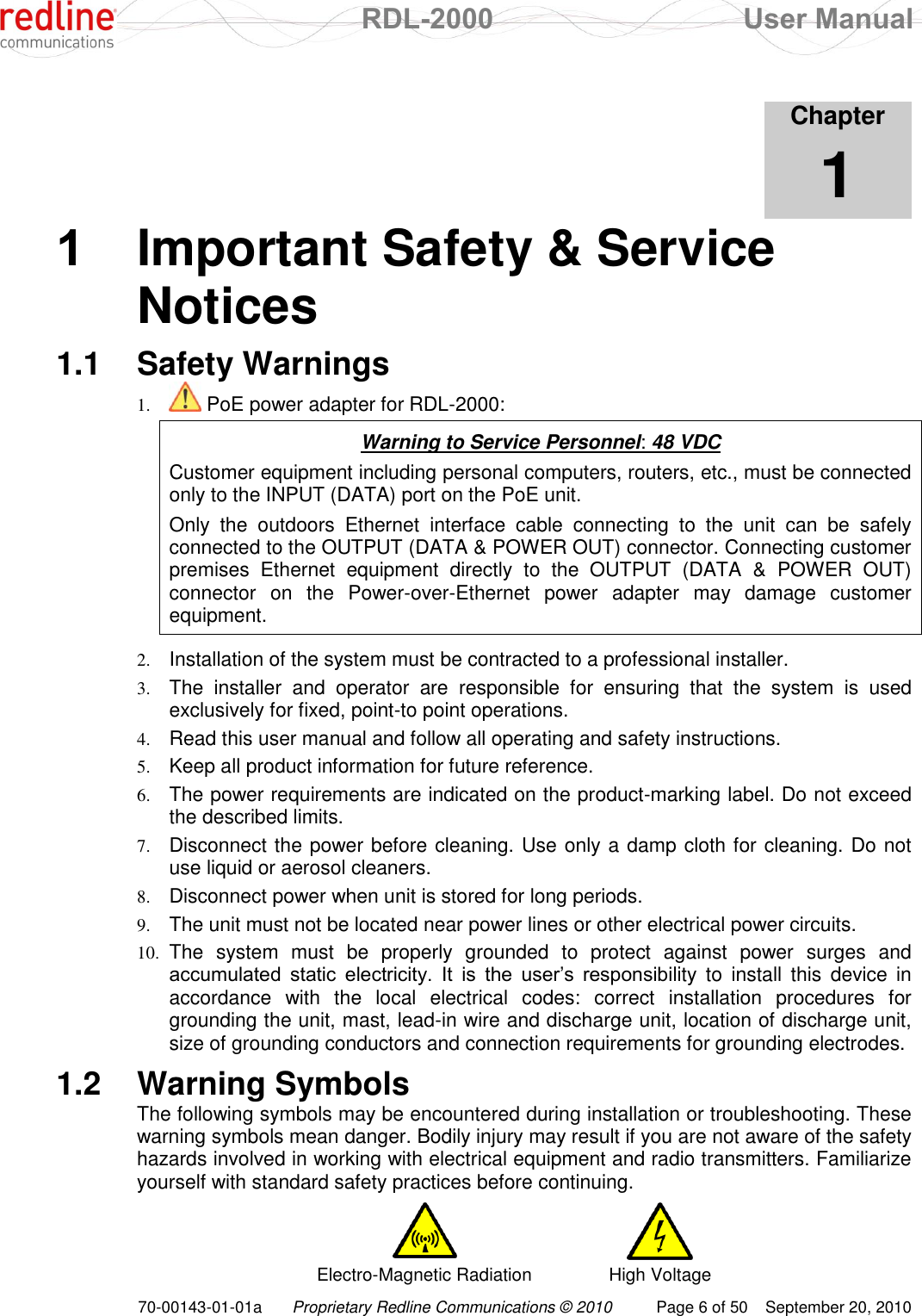  RDL-2000  User Manual 70-00143-01-01a Proprietary Redline Communications © 2010  Page 6 of 50  September 20, 2010            Chapter 1 1  Important Safety &amp; Service Notices 1.1  Safety Warnings 1.  PoE power adapter for RDL-2000:  Warning to Service Personnel: 48 VDC Customer equipment including personal computers, routers, etc., must be connected only to the INPUT (DATA) port on the PoE unit.  Only  the  outdoors  Ethernet  interface  cable  connecting  to  the  unit  can  be  safely connected to the OUTPUT (DATA &amp; POWER OUT) connector. Connecting customer premises  Ethernet  equipment  directly  to  the  OUTPUT  (DATA  &amp;  POWER  OUT) connector  on  the  Power-over-Ethernet  power  adapter  may  damage  customer equipment.  2. Installation of the system must be contracted to a professional installer. 3. The  installer  and  operator  are  responsible  for  ensuring  that  the  system  is  used exclusively for fixed, point-to point operations. 4. Read this user manual and follow all operating and safety instructions. 5. Keep all product information for future reference. 6. The power requirements are indicated on the product-marking label. Do not exceed the described limits. 7. Disconnect the power before cleaning. Use only a damp cloth for cleaning. Do not use liquid or aerosol cleaners.  8. Disconnect power when unit is stored for long periods. 9. The unit must not be located near power lines or other electrical power circuits. 10. The  system  must  be  properly  grounded  to  protect  against  power  surges  and accumulated  static  electricity.  It  is  the  user‟s  responsibility  to  install  this  device  in accordance  with  the  local  electrical  codes:  correct  installation  procedures  for grounding the unit, mast, lead-in wire and discharge unit, location of discharge unit, size of grounding conductors and connection requirements for grounding electrodes. 1.2  Warning Symbols The following symbols may be encountered during installation or troubleshooting. These warning symbols mean danger. Bodily injury may result if you are not aware of the safety hazards involved in working with electrical equipment and radio transmitters. Familiarize yourself with standard safety practices before continuing.   Electro-Magnetic Radiation High Voltage 