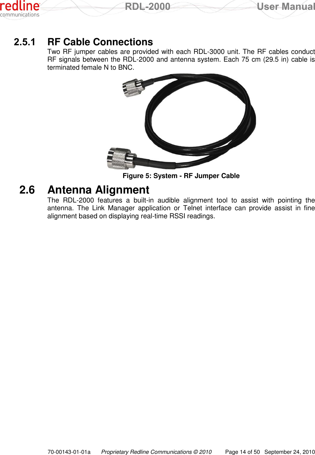  RDL-2000  User Manual 70-00143-01-01a Proprietary Redline Communications © 2010  Page 14 of 50  September 24, 2010  2.5.1  RF Cable Connections Two RF jumper cables are provided with each RDL-3000 unit. The RF cables conduct RF signals between the RDL-2000 and antenna system. Each 75 cm (29.5 in) cable is terminated female N to BNC.  Figure 5: System - RF Jumper Cable 2.6  Antenna Alignment The  RDL-2000  features  a  built-in  audible  alignment  tool  to  assist  with  pointing  the antenna.  The  Link  Manager  application  or  Telnet  interface  can  provide  assist  in  fine alignment based on displaying real-time RSSI readings.  