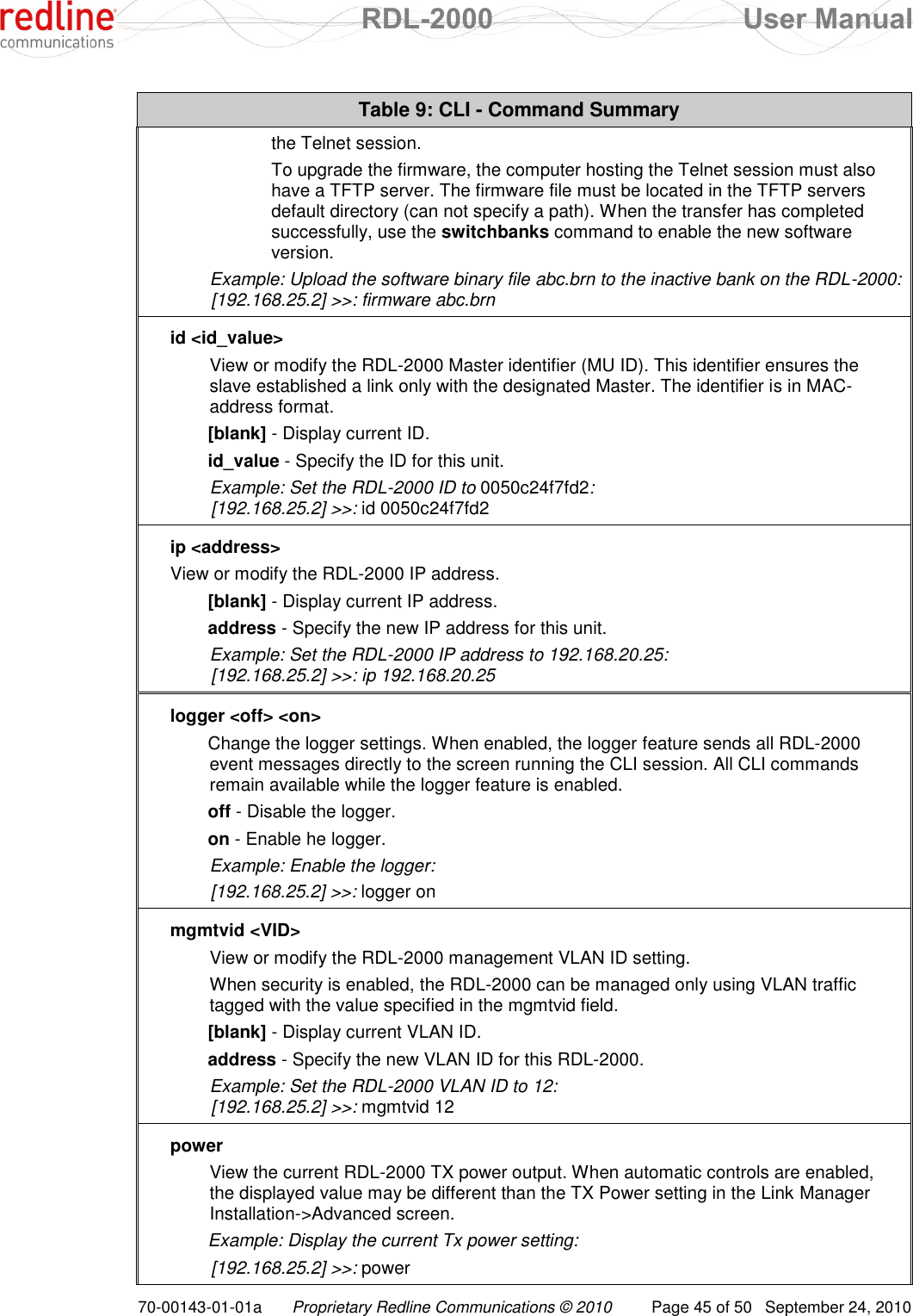  RDL-2000  User Manual 70-00143-01-01a Proprietary Redline Communications © 2010  Page 45 of 50  September 24, 2010 Table 9: CLI - Command Summary the Telnet session.   To upgrade the firmware, the computer hosting the Telnet session must also have a TFTP server. The firmware file must be located in the TFTP servers default directory (can not specify a path). When the transfer has completed successfully, use the switchbanks command to enable the new software version.  Example: Upload the software binary file abc.brn to the inactive bank on the RDL-2000:   [192.168.25.2] &gt;&gt;: firmware abc.brn id &lt;id_value&gt; View or modify the RDL-2000 Master identifier (MU ID). This identifier ensures the slave established a link only with the designated Master. The identifier is in MAC-address format. [blank] - Display current ID. id_value - Specify the ID for this unit. Example: Set the RDL-2000 ID to 0050c24f7fd2:  [192.168.25.2] &gt;&gt;: id 0050c24f7fd2 ip &lt;address&gt; View or modify the RDL-2000 IP address. [blank] - Display current IP address. address - Specify the new IP address for this unit. Example: Set the RDL-2000 IP address to 192.168.20.25:   [192.168.25.2] &gt;&gt;: ip 192.168.20.25 logger &lt;off&gt; &lt;on&gt; Change the logger settings. When enabled, the logger feature sends all RDL-2000 event messages directly to the screen running the CLI session. All CLI commands remain available while the logger feature is enabled. off - Disable the logger. on - Enable he logger. Example: Enable the logger:  [192.168.25.2] &gt;&gt;: logger on mgmtvid &lt;VID&gt; View or modify the RDL-2000 management VLAN ID setting.  When security is enabled, the RDL-2000 can be managed only using VLAN traffic tagged with the value specified in the mgmtvid field.  [blank] - Display current VLAN ID. address - Specify the new VLAN ID for this RDL-2000. Example: Set the RDL-2000 VLAN ID to 12:  [192.168.25.2] &gt;&gt;: mgmtvid 12 power View the current RDL-2000 TX power output. When automatic controls are enabled, the displayed value may be different than the TX Power setting in the Link Manager Installation-&gt;Advanced screen. Example: Display the current Tx power setting:  [192.168.25.2] &gt;&gt;: power 