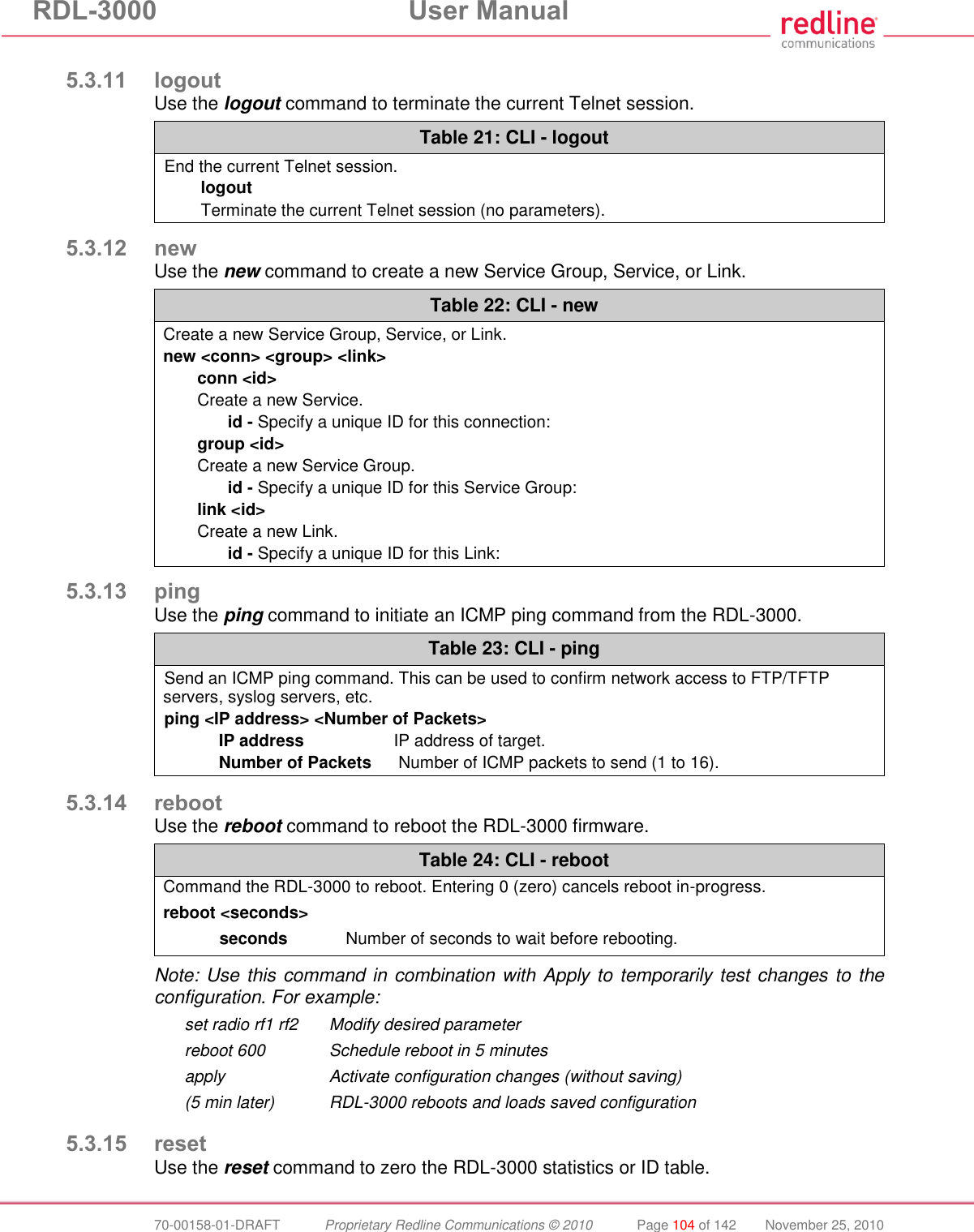 RDL-3000  User Manual  70-00158-01-DRAFT  Proprietary Redline Communications © 2010  Page 104 of 142  November 25, 2010  5.3.11 logout Use the logout command to terminate the current Telnet session. Table 21: CLI - logout End the current Telnet session. logout Terminate the current Telnet session (no parameters).  5.3.12 new Use the new command to create a new Service Group, Service, or Link. Table 22: CLI - new Create a new Service Group, Service, or Link. new &lt;conn&gt; &lt;group&gt; &lt;link&gt; conn &lt;id&gt; Create a new Service.   id - Specify a unique ID for this connection: group &lt;id&gt; Create a new Service Group.   id - Specify a unique ID for this Service Group: link &lt;id&gt; Create a new Link.   id - Specify a unique ID for this Link:  5.3.13 ping Use the ping command to initiate an ICMP ping command from the RDL-3000. Table 23: CLI - ping Send an ICMP ping command. This can be used to confirm network access to FTP/TFTP servers, syslog servers, etc. ping &lt;IP address&gt; &lt;Number of Packets&gt; IP address  IP address of target. Number of Packets   Number of ICMP packets to send (1 to 16).  5.3.14 reboot Use the reboot command to reboot the RDL-3000 firmware.  Table 24: CLI - reboot Command the RDL-3000 to reboot. Entering 0 (zero) cancels reboot in-progress. reboot &lt;seconds&gt; seconds  Number of seconds to wait before rebooting.   Note: Use this command in combination with Apply to temporarily test changes to the configuration. For example:   set radio rf1 rf2  Modify desired parameter   reboot 600  Schedule reboot in 5 minutes   apply  Activate configuration changes (without saving)   (5 min later)  RDL-3000 reboots and loads saved configuration  5.3.15 reset Use the reset command to zero the RDL-3000 statistics or ID table. 