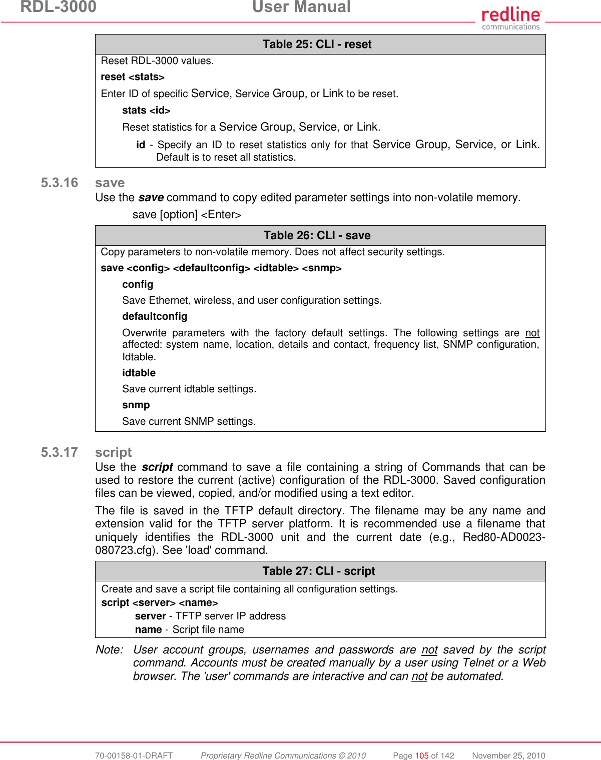 RDL-3000  User Manual  70-00158-01-DRAFT  Proprietary Redline Communications © 2010  Page 105 of 142  November 25, 2010 Table 25: CLI - reset Reset RDL-3000 values. reset &lt;stats&gt; Enter ID of specific Service, Service Group, or Link to be reset. stats &lt;id&gt; Reset statistics for a Service Group, Service, or Link. id - Specify an ID to reset statistics only for that  Service Group, Service, or Link. Default is to reset all statistics.  5.3.16 save Use the save command to copy edited parameter settings into non-volatile memory.   save [option] &lt;Enter&gt; Table 26: CLI - save Copy parameters to non-volatile memory. Does not affect security settings. save &lt;config&gt; &lt;defaultconfig&gt; &lt;idtable&gt; &lt;snmp&gt; config Save Ethernet, wireless, and user configuration settings. defaultconfig Overwrite  parameters  with  the  factory  default  settings.  The  following  settings  are  not affected: system name, location, details and contact, frequency list, SNMP configuration, Idtable. idtable Save current idtable settings. snmp  Save current SNMP settings.   5.3.17 script Use the script  command to save a file  containing a string of Commands that  can be used to restore the current (active) configuration of the RDL-3000. Saved configuration files can be viewed, copied, and/or modified using a text editor.  The  file  is  saved  in  the  TFTP  default  directory.  The  filename  may  be  any  name  and extension  valid  for  the TFTP  server  platform.  It  is  recommended  use  a  filename  that uniquely  identifies  the  RDL-3000  unit  and  the  current  date  (e.g.,  Red80-AD0023-080723.cfg). See &apos;load&apos; command.  Table 27: CLI - script Create and save a script file containing all configuration settings. script &lt;server&gt; &lt;name&gt; server - TFTP server IP address name -  Script file name   Note:  User  account  groups,  usernames  and  passwords  are  not  saved  by  the  script command. Accounts must be created manually by a user using Telnet or a Web browser. The &apos;user&apos; commands are interactive and can not be automated. 
