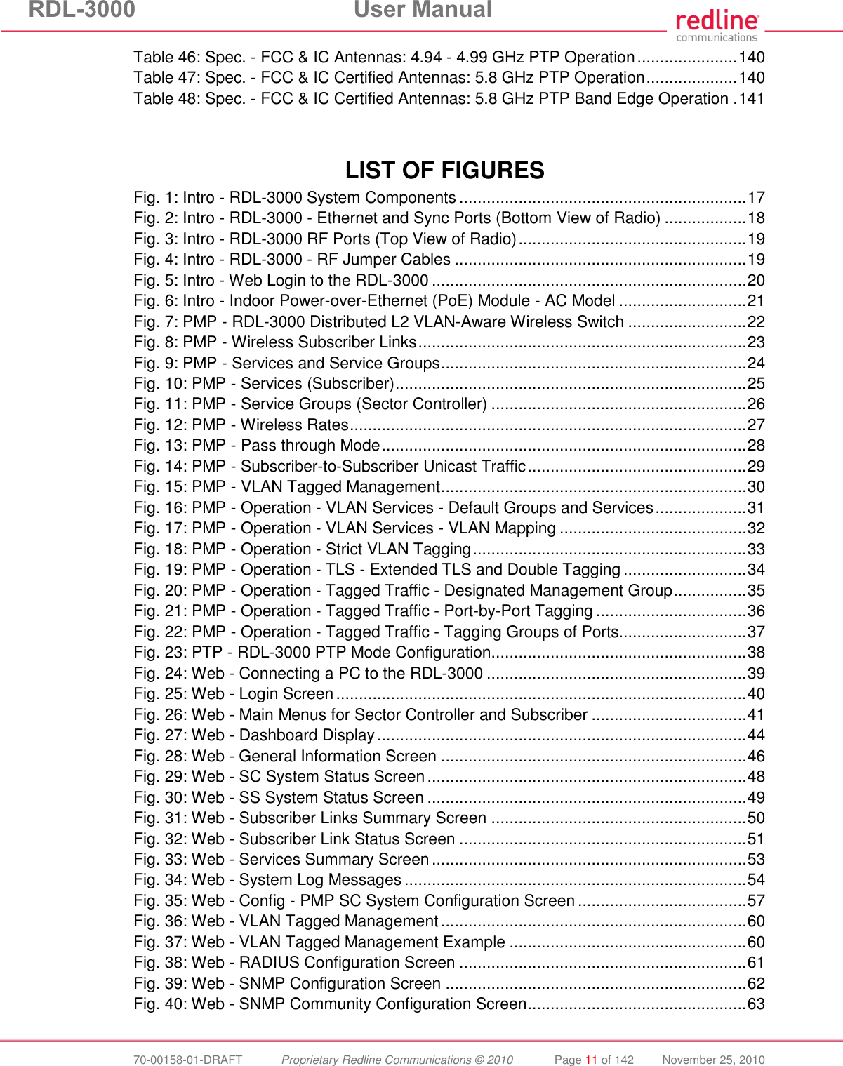 RDL-3000  User Manual  70-00158-01-DRAFT  Proprietary Redline Communications © 2010  Page 11 of 142  November 25, 2010 Table 46: Spec. - FCC &amp; IC Antennas: 4.94 - 4.99 GHz PTP Operation ...................... 140 Table 47: Spec. - FCC &amp; IC Certified Antennas: 5.8 GHz PTP Operation .................... 140 Table 48: Spec. - FCC &amp; IC Certified Antennas: 5.8 GHz PTP Band Edge Operation . 141    LIST OF FIGURES Fig. 1: Intro - RDL-3000 System Components ............................................................... 17 Fig. 2: Intro - RDL-3000 - Ethernet and Sync Ports (Bottom View of Radio) .................. 18 Fig. 3: Intro - RDL-3000 RF Ports (Top View of Radio) .................................................. 19 Fig. 4: Intro - RDL-3000 - RF Jumper Cables ................................................................ 19 Fig. 5: Intro - Web Login to the RDL-3000 ..................................................................... 20 Fig. 6: Intro - Indoor Power-over-Ethernet (PoE) Module - AC Model ............................ 21 Fig. 7: PMP - RDL-3000 Distributed L2 VLAN-Aware Wireless Switch .......................... 22 Fig. 8: PMP - Wireless Subscriber Links ........................................................................ 23 Fig. 9: PMP - Services and Service Groups ................................................................... 24 Fig. 10: PMP - Services (Subscriber) ............................................................................. 25 Fig. 11: PMP - Service Groups (Sector Controller) ........................................................ 26 Fig. 12: PMP - Wireless Rates ....................................................................................... 27 Fig. 13: PMP - Pass through Mode ................................................................................ 28 Fig. 14: PMP - Subscriber-to-Subscriber Unicast Traffic ................................................ 29 Fig. 15: PMP - VLAN Tagged Management ................................................................... 30 Fig. 16: PMP - Operation - VLAN Services - Default Groups and Services .................... 31 Fig. 17: PMP - Operation - VLAN Services - VLAN Mapping ......................................... 32 Fig. 18: PMP - Operation - Strict VLAN Tagging ............................................................ 33 Fig. 19: PMP - Operation - TLS - Extended TLS and Double Tagging ........................... 34 Fig. 20: PMP - Operation - Tagged Traffic - Designated Management Group ................ 35 Fig. 21: PMP - Operation - Tagged Traffic - Port-by-Port Tagging ................................. 36 Fig. 22: PMP - Operation - Tagged Traffic - Tagging Groups of Ports............................ 37 Fig. 23: PTP - RDL-3000 PTP Mode Configuration........................................................ 38 Fig. 24: Web - Connecting a PC to the RDL-3000 ......................................................... 39 Fig. 25: Web - Login Screen .......................................................................................... 40 Fig. 26: Web - Main Menus for Sector Controller and Subscriber .................................. 41 Fig. 27: Web - Dashboard Display ................................................................................. 44 Fig. 28: Web - General Information Screen ................................................................... 46 Fig. 29: Web - SC System Status Screen ...................................................................... 48 Fig. 30: Web - SS System Status Screen ...................................................................... 49 Fig. 31: Web - Subscriber Links Summary Screen ........................................................ 50 Fig. 32: Web - Subscriber Link Status Screen ............................................................... 51 Fig. 33: Web - Services Summary Screen ..................................................................... 53 Fig. 34: Web - System Log Messages ........................................................................... 54 Fig. 35: Web - Config - PMP SC System Configuration Screen ..................................... 57 Fig. 36: Web - VLAN Tagged Management ................................................................... 60 Fig. 37: Web - VLAN Tagged Management Example .................................................... 60 Fig. 38: Web - RADIUS Configuration Screen ............................................................... 61 Fig. 39: Web - SNMP Configuration Screen .................................................................. 62 Fig. 40: Web - SNMP Community Configuration Screen ................................................ 63 