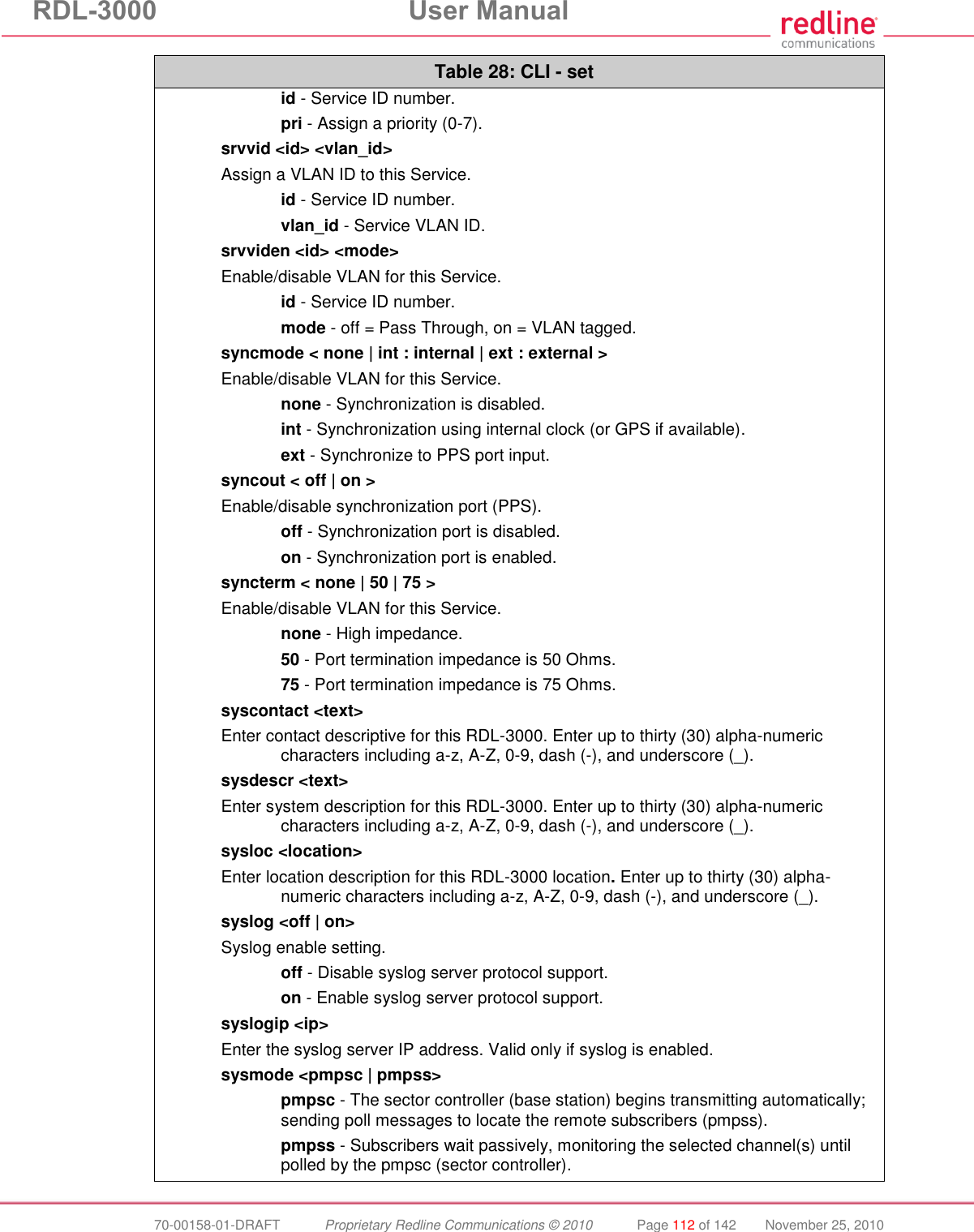 RDL-3000  User Manual  70-00158-01-DRAFT  Proprietary Redline Communications © 2010  Page 112 of 142  November 25, 2010 Table 28: CLI - set  id - Service ID number.  pri - Assign a priority (0-7). srvvid &lt;id&gt; &lt;vlan_id&gt; Assign a VLAN ID to this Service.  id - Service ID number.  vlan_id - Service VLAN ID. srvviden &lt;id&gt; &lt;mode&gt; Enable/disable VLAN for this Service.  id - Service ID number.  mode - off = Pass Through, on = VLAN tagged. syncmode &lt; none | int : internal | ext : external &gt; Enable/disable VLAN for this Service.  none - Synchronization is disabled.  int - Synchronization using internal clock (or GPS if available).  ext - Synchronize to PPS port input. syncout &lt; off | on &gt; Enable/disable synchronization port (PPS).  off - Synchronization port is disabled.  on - Synchronization port is enabled. syncterm &lt; none | 50 | 75 &gt; Enable/disable VLAN for this Service.  none - High impedance.  50 - Port termination impedance is 50 Ohms.  75 - Port termination impedance is 75 Ohms. syscontact &lt;text&gt; Enter contact descriptive for this RDL-3000. Enter up to thirty (30) alpha-numeric characters including a-z, A-Z, 0-9, dash (-), and underscore (_). sysdescr &lt;text&gt; Enter system description for this RDL-3000. Enter up to thirty (30) alpha-numeric characters including a-z, A-Z, 0-9, dash (-), and underscore (_). sysloc &lt;location&gt; Enter location description for this RDL-3000 location. Enter up to thirty (30) alpha-numeric characters including a-z, A-Z, 0-9, dash (-), and underscore (_). syslog &lt;off | on&gt; Syslog enable setting.  off - Disable syslog server protocol support.  on - Enable syslog server protocol support. syslogip &lt;ip&gt; Enter the syslog server IP address. Valid only if syslog is enabled. sysmode &lt;pmpsc | pmpss&gt;   pmpsc - The sector controller (base station) begins transmitting automatically; sending poll messages to locate the remote subscribers (pmpss).   pmpss - Subscribers wait passively, monitoring the selected channel(s) until polled by the pmpsc (sector controller). 