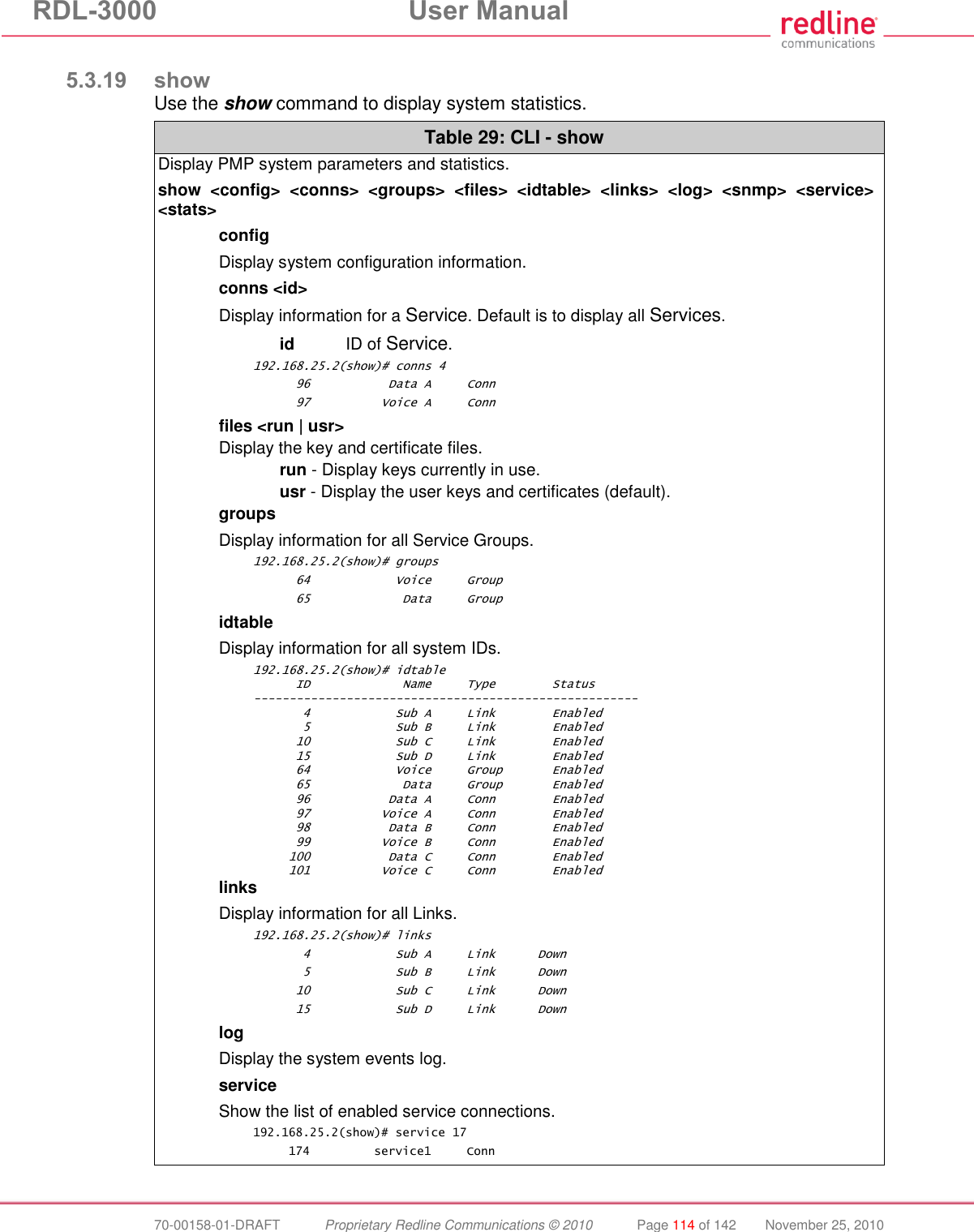 RDL-3000  User Manual  70-00158-01-DRAFT  Proprietary Redline Communications © 2010  Page 114 of 142  November 25, 2010  5.3.19 show Use the show command to display system statistics. Table 29: CLI - show Display PMP system parameters and statistics. show  &lt;config&gt;  &lt;conns&gt;  &lt;groups&gt;  &lt;files&gt;  &lt;idtable&gt;  &lt;links&gt;  &lt;log&gt;  &lt;snmp&gt;  &lt;service&gt; &lt;stats&gt; config Display system configuration information. conns &lt;id&gt; Display information for a Service. Default is to display all Services.  id  ID of Service. 192.168.25.2(show)# conns 4       96           Data A     Conn       97          Voice A     Conn files &lt;run | usr&gt; Display the key and certificate files.  run - Display keys currently in use.  usr - Display the user keys and certificates (default). groups Display information for all Service Groups. 192.168.25.2(show)# groups       64            Voice     Group       65             Data     Group idtable Display information for all system IDs. 192.168.25.2(show)# idtable       ID             Name     Type        Status ------------------------------------------------------        4            Sub A     Link        Enabled        5            Sub B     Link        Enabled       10            Sub C     Link        Enabled       15            Sub D     Link        Enabled       64            Voice     Group       Enabled       65             Data     Group       Enabled       96           Data A     Conn        Enabled       97          Voice A     Conn        Enabled       98           Data B     Conn        Enabled       99          Voice B     Conn        Enabled      100           Data C     Conn        Enabled      101          Voice C     Conn        Enabled links Display information for all Links. 192.168.25.2(show)# links        4            Sub A     Link      Down        5            Sub B     Link      Down       10            Sub C     Link      Down       15            Sub D     Link      Down  log Display the system events log. service Show the list of enabled service connections. 192.168.25.2(show)# service 17      174         service1     Conn 