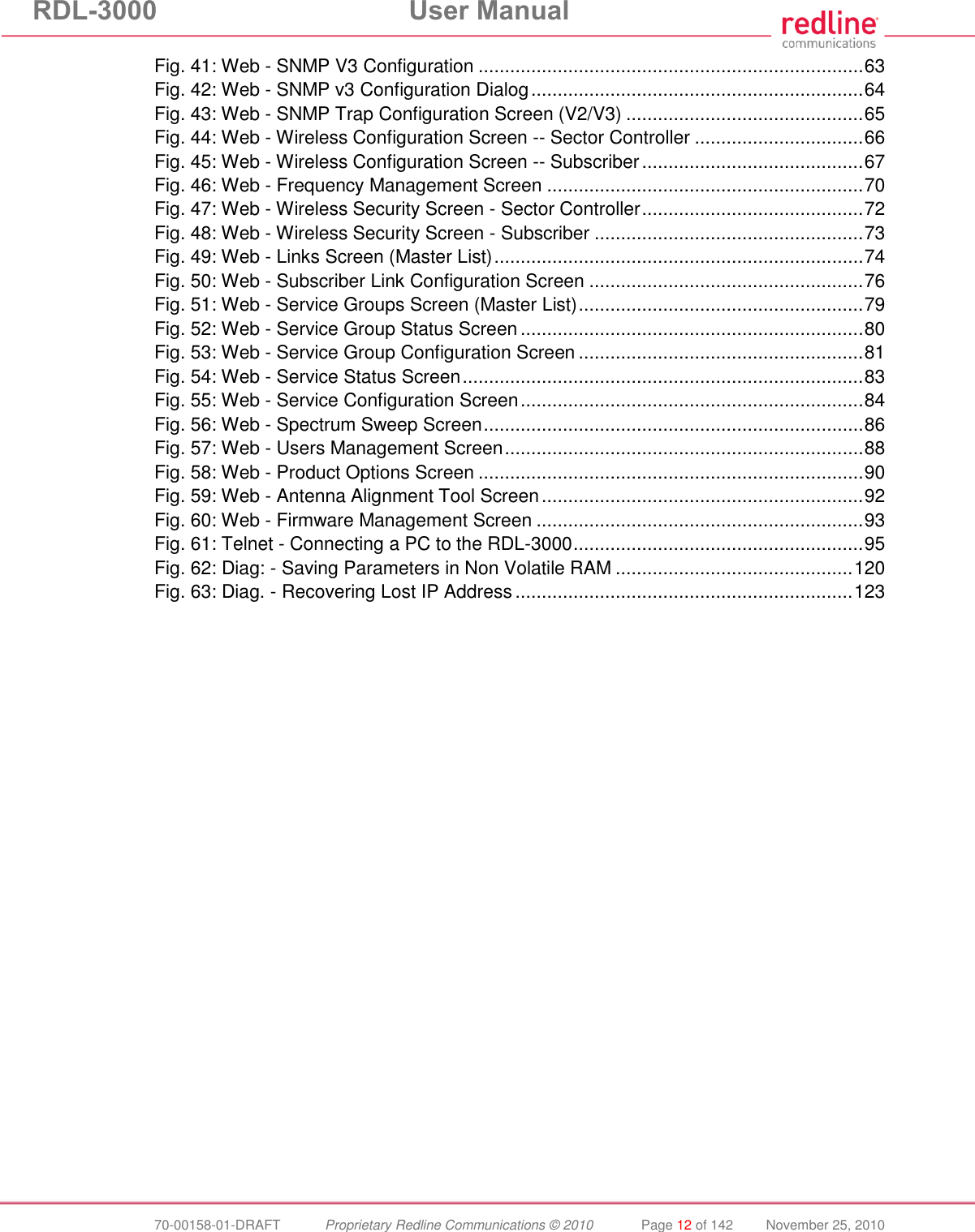 RDL-3000  User Manual  70-00158-01-DRAFT  Proprietary Redline Communications © 2010  Page 12 of 142  November 25, 2010 Fig. 41: Web - SNMP V3 Configuration ......................................................................... 63 Fig. 42: Web - SNMP v3 Configuration Dialog ............................................................... 64 Fig. 43: Web - SNMP Trap Configuration Screen (V2/V3) ............................................. 65 Fig. 44: Web - Wireless Configuration Screen -- Sector Controller ................................ 66 Fig. 45: Web - Wireless Configuration Screen -- Subscriber .......................................... 67 Fig. 46: Web - Frequency Management Screen ............................................................ 70 Fig. 47: Web - Wireless Security Screen - Sector Controller .......................................... 72 Fig. 48: Web - Wireless Security Screen - Subscriber ................................................... 73 Fig. 49: Web - Links Screen (Master List) ...................................................................... 74 Fig. 50: Web - Subscriber Link Configuration Screen .................................................... 76 Fig. 51: Web - Service Groups Screen (Master List) ...................................................... 79 Fig. 52: Web - Service Group Status Screen ................................................................. 80 Fig. 53: Web - Service Group Configuration Screen ...................................................... 81 Fig. 54: Web - Service Status Screen ............................................................................ 83 Fig. 55: Web - Service Configuration Screen ................................................................. 84 Fig. 56: Web - Spectrum Sweep Screen ........................................................................ 86 Fig. 57: Web - Users Management Screen .................................................................... 88 Fig. 58: Web - Product Options Screen ......................................................................... 90 Fig. 59: Web - Antenna Alignment Tool Screen ............................................................. 92 Fig. 60: Web - Firmware Management Screen .............................................................. 93 Fig. 61: Telnet - Connecting a PC to the RDL-3000 ....................................................... 95 Fig. 62: Diag: - Saving Parameters in Non Volatile RAM ............................................. 120 Fig. 63: Diag. - Recovering Lost IP Address ................................................................ 123   