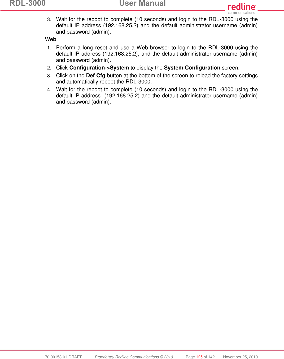 RDL-3000  User Manual  70-00158-01-DRAFT  Proprietary Redline Communications © 2010  Page 125 of 142  November 25, 2010 3. Wait for the reboot to complete (10 seconds) and login to the RDL-3000 using the default IP address (192.168.25.2) and the default administrator username (admin) and password (admin). Web 1. Perform a long reset and use a Web browser to login to the RDL-3000 using the default IP address (192.168.25.2), and the default administrator username (admin) and password (admin). 2. Click Configuration-&gt;System to display the System Configuration screen. 3. Click on the Def Cfg button at the bottom of the screen to reload the factory settings and automatically reboot the RDL-3000. 4. Wait for the reboot to complete (10 seconds) and login to the RDL-3000 using the default IP address  (192.168.25.2) and the default administrator username (admin) and password (admin). 