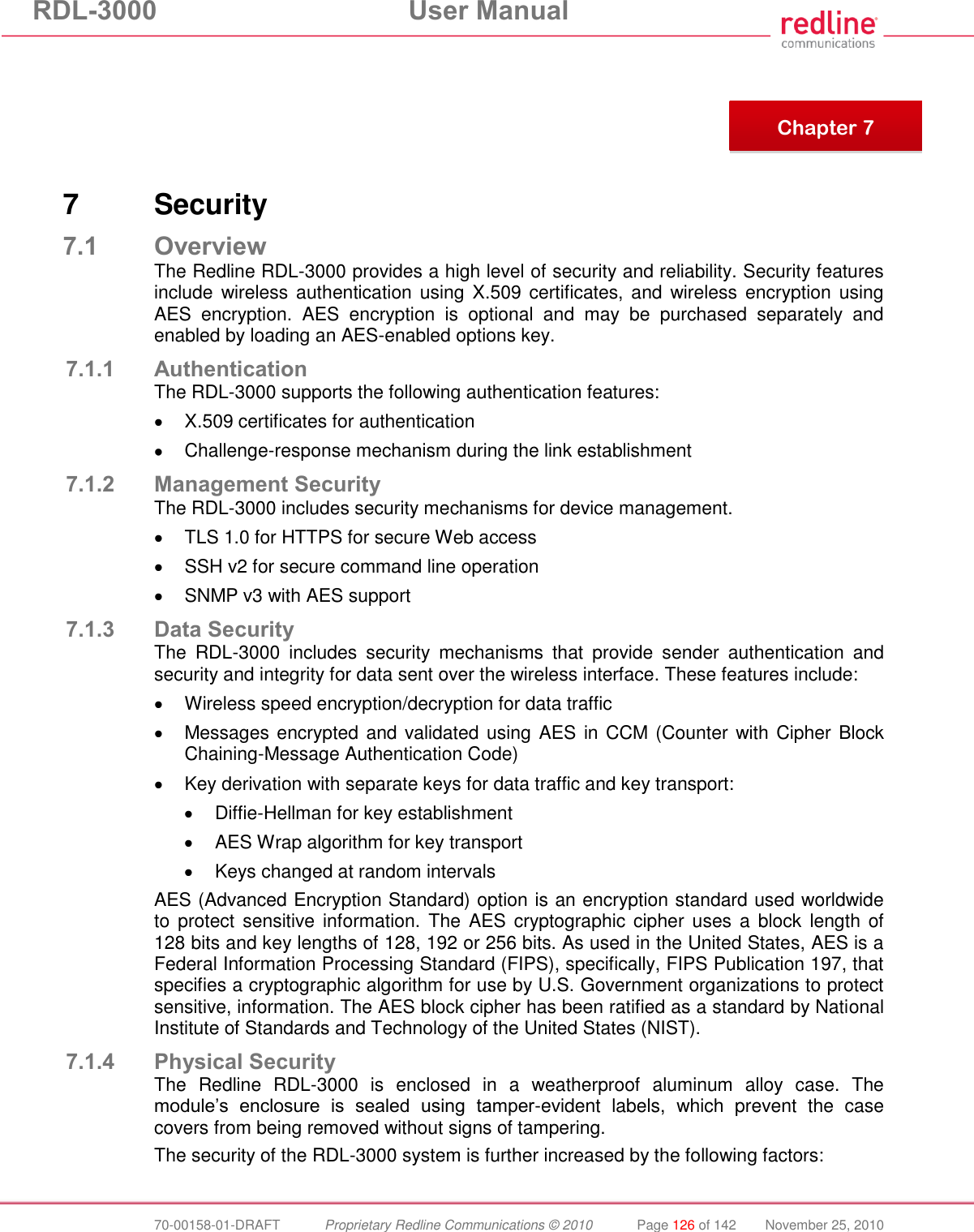RDL-3000  User Manual  70-00158-01-DRAFT  Proprietary Redline Communications © 2010  Page 126 of 142  November 25, 2010        7  Security 7.1 Overview The Redline RDL-3000 provides a high level of security and reliability. Security features include wireless authentication  using  X.509 certificates,  and  wireless encryption using AES  encryption.  AES  encryption  is  optional  and  may  be  purchased  separately  and enabled by loading an AES-enabled options key. 7.1.1 Authentication The RDL-3000 supports the following authentication features:   X.509 certificates for authentication   Challenge-response mechanism during the link establishment 7.1.2 Management Security The RDL-3000 includes security mechanisms for device management.   TLS 1.0 for HTTPS for secure Web access   SSH v2 for secure command line operation   SNMP v3 with AES support 7.1.3 Data Security The  RDL-3000  includes  security  mechanisms  that  provide  sender  authentication  and security and integrity for data sent over the wireless interface. These features include:   Wireless speed encryption/decryption for data traffic   Messages encrypted and validated using AES in CCM (Counter with Cipher Block Chaining-Message Authentication Code)   Key derivation with separate keys for data traffic and key transport:   Diffie-Hellman for key establishment   AES Wrap algorithm for key transport   Keys changed at random intervals AES (Advanced Encryption Standard) option is an encryption standard used worldwide to  protect  sensitive information.  The AES cryptographic cipher  uses a  block  length of 128 bits and key lengths of 128, 192 or 256 bits. As used in the United States, AES is a Federal Information Processing Standard (FIPS), specifically, FIPS Publication 197, that specifies a cryptographic algorithm for use by U.S. Government organizations to protect sensitive, information. The AES block cipher has been ratified as a standard by National Institute of Standards and Technology of the United States (NIST). 7.1.4 Physical Security The  Redline  RDL-3000  is  enclosed  in  a  weatherproof  aluminum  alloy  case.  The module’s  enclosure  is  sealed  using  tamper-evident  labels,  which  prevent  the  case covers from being removed without signs of tampering.   The security of the RDL-3000 system is further increased by the following factors:  Chapter 7 