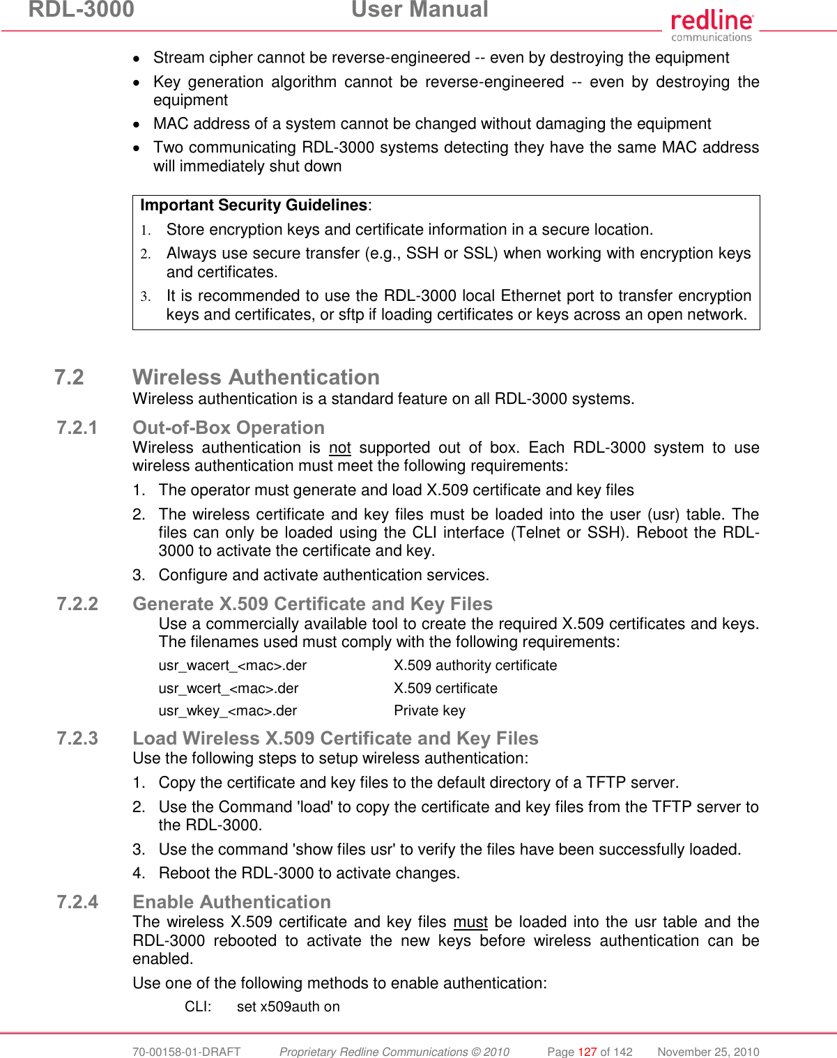 RDL-3000  User Manual  70-00158-01-DRAFT  Proprietary Redline Communications © 2010  Page 127 of 142  November 25, 2010   Stream cipher cannot be reverse-engineered -- even by destroying the equipment   Key  generation  algorithm  cannot  be  reverse-engineered  --  even  by  destroying  the equipment   MAC address of a system cannot be changed without damaging the equipment   Two communicating RDL-3000 systems detecting they have the same MAC address will immediately shut down  Important Security Guidelines: 1. Store encryption keys and certificate information in a secure location. 2. Always use secure transfer (e.g., SSH or SSL) when working with encryption keys and certificates.  3. It is recommended to use the RDL-3000 local Ethernet port to transfer encryption keys and certificates, or sftp if loading certificates or keys across an open network.   7.2 Wireless Authentication Wireless authentication is a standard feature on all RDL-3000 systems. 7.2.1 Out-of-Box Operation Wireless  authentication  is  not  supported  out  of  box.  Each  RDL-3000  system  to  use wireless authentication must meet the following requirements: 1.  The operator must generate and load X.509 certificate and key files 2.  The wireless certificate and key files must be loaded into the user (usr) table. The files can only be loaded using the CLI interface (Telnet or SSH). Reboot the RDL-3000 to activate the certificate and key. 3.  Configure and activate authentication services. 7.2.2 Generate X.509 Certificate and Key Files Use a commercially available tool to create the required X.509 certificates and keys. The filenames used must comply with the following requirements: usr_wacert_&lt;mac&gt;.der    X.509 authority certificate usr_wcert_&lt;mac&gt;.der    X.509 certificate usr_wkey_&lt;mac&gt;.der    Private key 7.2.3 Load Wireless X.509 Certificate and Key Files Use the following steps to setup wireless authentication: 1.  Copy the certificate and key files to the default directory of a TFTP server. 2.  Use the Command &apos;load&apos; to copy the certificate and key files from the TFTP server to the RDL-3000. 3.  Use the command &apos;show files usr&apos; to verify the files have been successfully loaded. 4.  Reboot the RDL-3000 to activate changes. 7.2.4 Enable Authentication The wireless X.509 certificate and key files must be loaded into the usr table and the RDL-3000  rebooted  to  activate  the  new  keys  before  wireless  authentication  can  be enabled.  Use one of the following methods to enable authentication:   CLI:  set x509auth on 