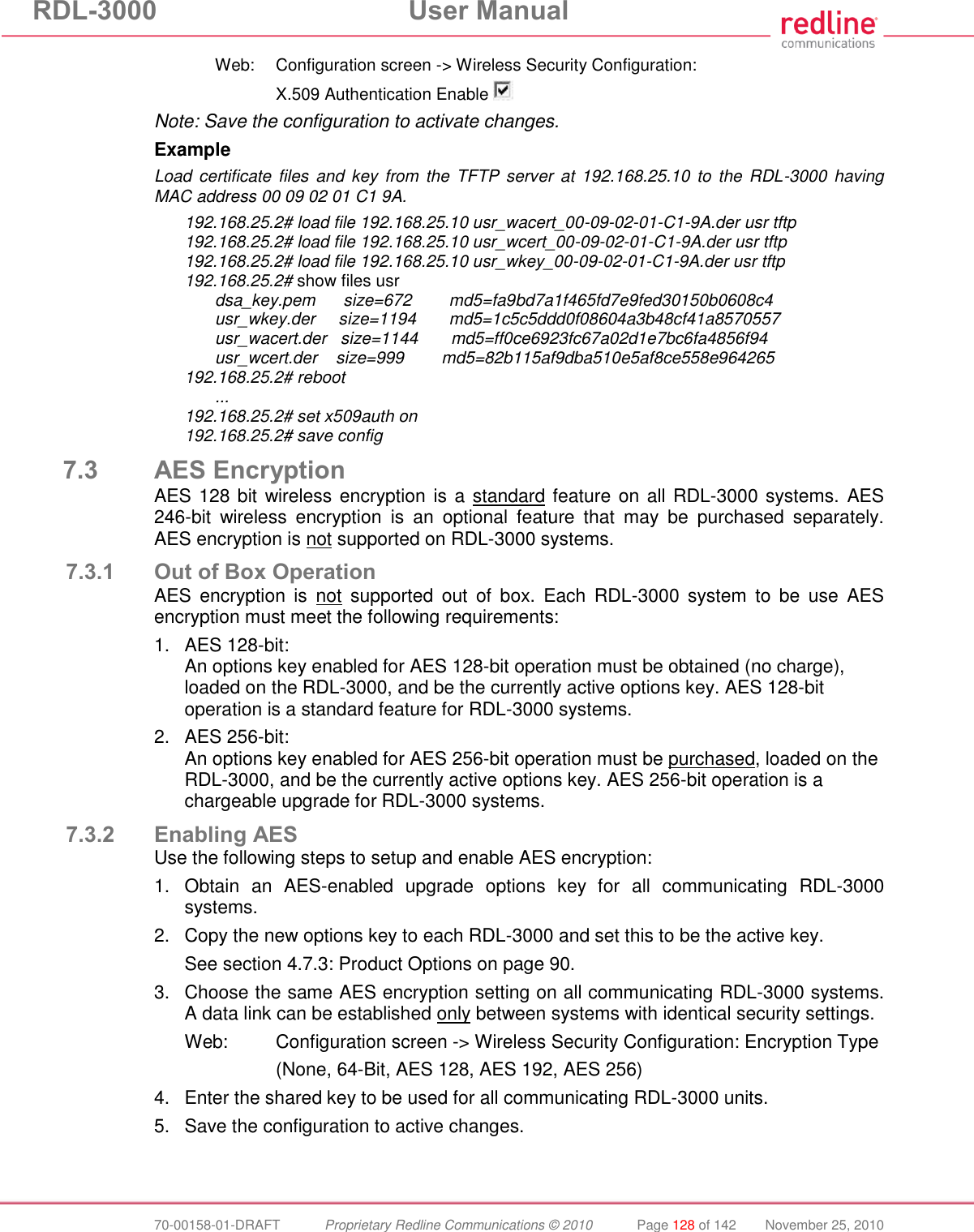 RDL-3000  User Manual  70-00158-01-DRAFT  Proprietary Redline Communications © 2010  Page 128 of 142  November 25, 2010   Web:  Configuration screen -&gt; Wireless Security Configuration:     X.509 Authentication Enable  Note: Save the configuration to activate changes. Example Load  certificate  files  and  key  from  the  TFTP  server  at 192.168.25.10  to  the  RDL-3000  having MAC address 00 09 02 01 C1 9A. 192.168.25.2# load file 192.168.25.10 usr_wacert_00-09-02-01-C1-9A.der usr tftp 192.168.25.2# load file 192.168.25.10 usr_wcert_00-09-02-01-C1-9A.der usr tftp 192.168.25.2# load file 192.168.25.10 usr_wkey_00-09-02-01-C1-9A.der usr tftp 192.168.25.2# show files usr   dsa_key.pem      size=672        md5=fa9bd7a1f465fd7e9fed30150b0608c4   usr_wkey.der     size=1194       md5=1c5c5ddd0f08604a3b48cf41a8570557   usr_wacert.der   size=1144       md5=ff0ce6923fc67a02d1e7bc6fa4856f94   usr_wcert.der    size=999        md5=82b115af9dba510e5af8ce558e964265 192.168.25.2# reboot  ... 192.168.25.2# set x509auth on 192.168.25.2# save config 7.3 AES Encryption AES 128 bit  wireless encryption is a standard feature on all RDL-3000 systems. AES 246-bit  wireless  encryption  is  an  optional  feature  that  may  be  purchased  separately. AES encryption is not supported on RDL-3000 systems. 7.3.1 Out of Box Operation AES  encryption  is  not  supported  out  of  box.  Each  RDL-3000  system  to  be  use  AES encryption must meet the following requirements: 1.  AES 128-bit: An options key enabled for AES 128-bit operation must be obtained (no charge), loaded on the RDL-3000, and be the currently active options key. AES 128-bit operation is a standard feature for RDL-3000 systems. 2.  AES 256-bit: An options key enabled for AES 256-bit operation must be purchased, loaded on the RDL-3000, and be the currently active options key. AES 256-bit operation is a chargeable upgrade for RDL-3000 systems. 7.3.2 Enabling AES Use the following steps to setup and enable AES encryption: 1.  Obtain  an  AES-enabled  upgrade  options  key  for  all  communicating  RDL-3000 systems. 2.  Copy the new options key to each RDL-3000 and set this to be the active key. See section 4.7.3: Product Options on page 90. 3.  Choose the same AES encryption setting on all communicating RDL-3000 systems. A data link can be established only between systems with identical security settings. Web:  Configuration screen -&gt; Wireless Security Configuration: Encryption Type     (None, 64-Bit, AES 128, AES 192, AES 256) 4.  Enter the shared key to be used for all communicating RDL-3000 units. 5.  Save the configuration to active changes. 