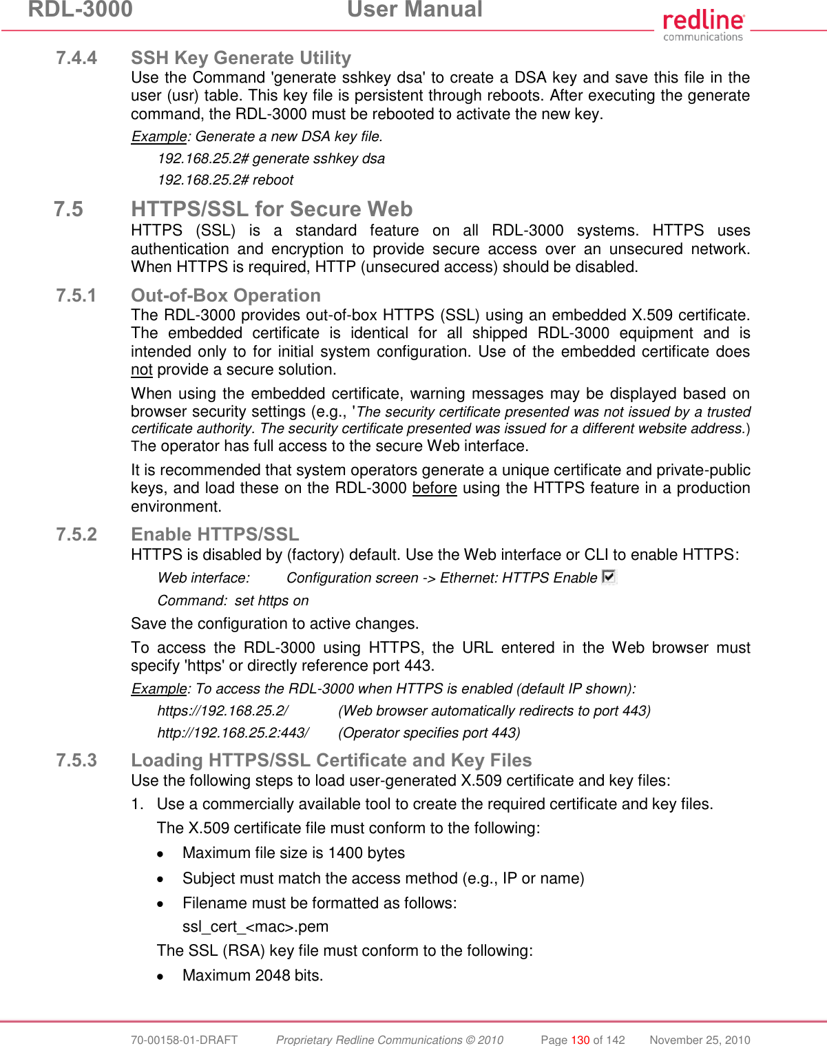 RDL-3000  User Manual  70-00158-01-DRAFT  Proprietary Redline Communications © 2010  Page 130 of 142  November 25, 2010 7.4.4 SSH Key Generate Utility Use the Command &apos;generate sshkey dsa&apos; to create a DSA key and save this file in the user (usr) table. This key file is persistent through reboots. After executing the generate command, the RDL-3000 must be rebooted to activate the new key. Example: Generate a new DSA key file. 192.168.25.2# generate sshkey dsa 192.168.25.2# reboot 7.5 HTTPS/SSL for Secure Web HTTPS  (SSL)  is  a  standard  feature  on  all  RDL-3000  systems.  HTTPS  uses authentication  and  encryption  to  provide  secure  access  over  an  unsecured  network. When HTTPS is required, HTTP (unsecured access) should be disabled. 7.5.1 Out-of-Box Operation The RDL-3000 provides out-of-box HTTPS (SSL) using an embedded X.509 certificate. The  embedded  certificate  is  identical  for  all  shipped  RDL-3000  equipment  and  is intended only to for initial system configuration. Use of the embedded certificate does not provide a secure solution. When using the embedded certificate, warning messages may be displayed based on browser security settings (e.g., &apos;The security certificate presented was not issued by a trusted certificate authority. The security certificate presented was issued for a different website address.) The operator has full access to the secure Web interface. It is recommended that system operators generate a unique certificate and private-public keys, and load these on the RDL-3000 before using the HTTPS feature in a production environment. 7.5.2 Enable HTTPS/SSL HTTPS is disabled by (factory) default. Use the Web interface or CLI to enable HTTPS: Web interface:  Configuration screen -&gt; Ethernet: HTTPS Enable   Command:  set https on Save the configuration to active changes. To  access  the  RDL-3000  using  HTTPS,  the  URL  entered  in  the  Web  browser  must specify &apos;https&apos; or directly reference port 443. Example: To access the RDL-3000 when HTTPS is enabled (default IP shown): https://192.168.25.2/  (Web browser automatically redirects to port 443) http://192.168.25.2:443/  (Operator specifies port 443) 7.5.3 Loading HTTPS/SSL Certificate and Key Files Use the following steps to load user-generated X.509 certificate and key files: 1.  Use a commercially available tool to create the required certificate and key files. The X.509 certificate file must conform to the following:   Maximum file size is 1400 bytes   Subject must match the access method (e.g., IP or name)   Filename must be formatted as follows: ssl_cert_&lt;mac&gt;.pem The SSL (RSA) key file must conform to the following:   Maximum 2048 bits.  