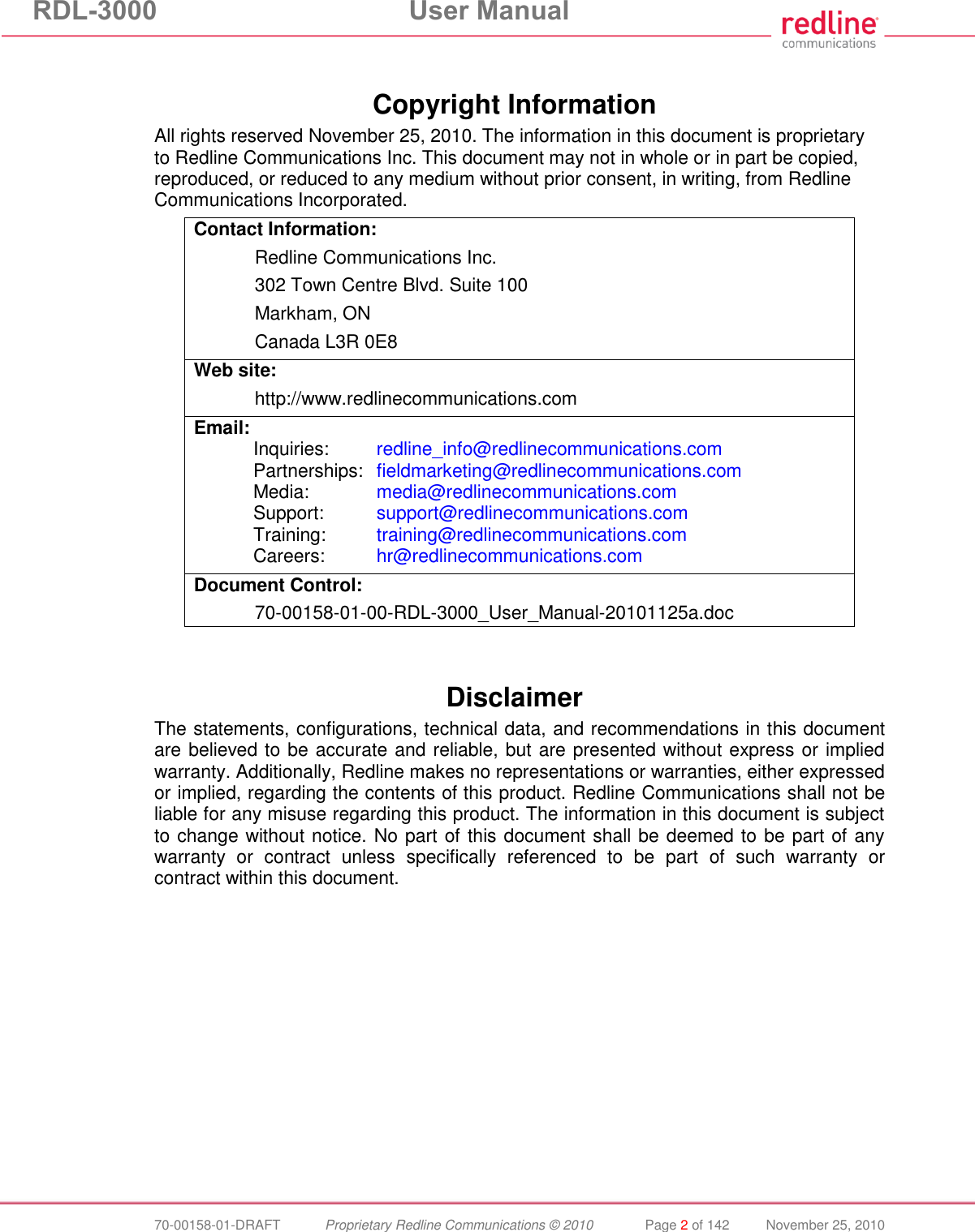 RDL-3000  User Manual  70-00158-01-DRAFT  Proprietary Redline Communications © 2010  Page 2 of 142  November 25, 2010  Copyright Information All rights reserved November 25, 2010. The information in this document is proprietary to Redline Communications Inc. This document may not in whole or in part be copied, reproduced, or reduced to any medium without prior consent, in writing, from Redline Communications Incorporated. Contact Information:   Redline Communications Inc.   302 Town Centre Blvd. Suite 100   Markham, ON   Canada L3R 0E8 Web site:    http://www.redlinecommunications.com Email: Inquiries:  redline_info@redlinecommunications.com  Partnerships:  fieldmarketing@redlinecommunications.com  Media:   media@redlinecommunications.com  Support:  support@redlinecommunications.com  Training:  training@redlinecommunications.com  Careers:  hr@redlinecommunications.com Document Control:  70-00158-01-00-RDL-3000_User_Manual-20101125a.doc   Disclaimer The statements, configurations, technical data, and recommendations in this document are believed to be accurate and reliable, but are presented without express or implied warranty. Additionally, Redline makes no representations or warranties, either expressed or implied, regarding the contents of this product. Redline Communications shall not be liable for any misuse regarding this product. The information in this document is subject to change without notice. No part of this document shall be deemed to be part of any warranty  or  contract  unless  specifically  referenced  to  be  part  of  such  warranty  or contract within this document.  