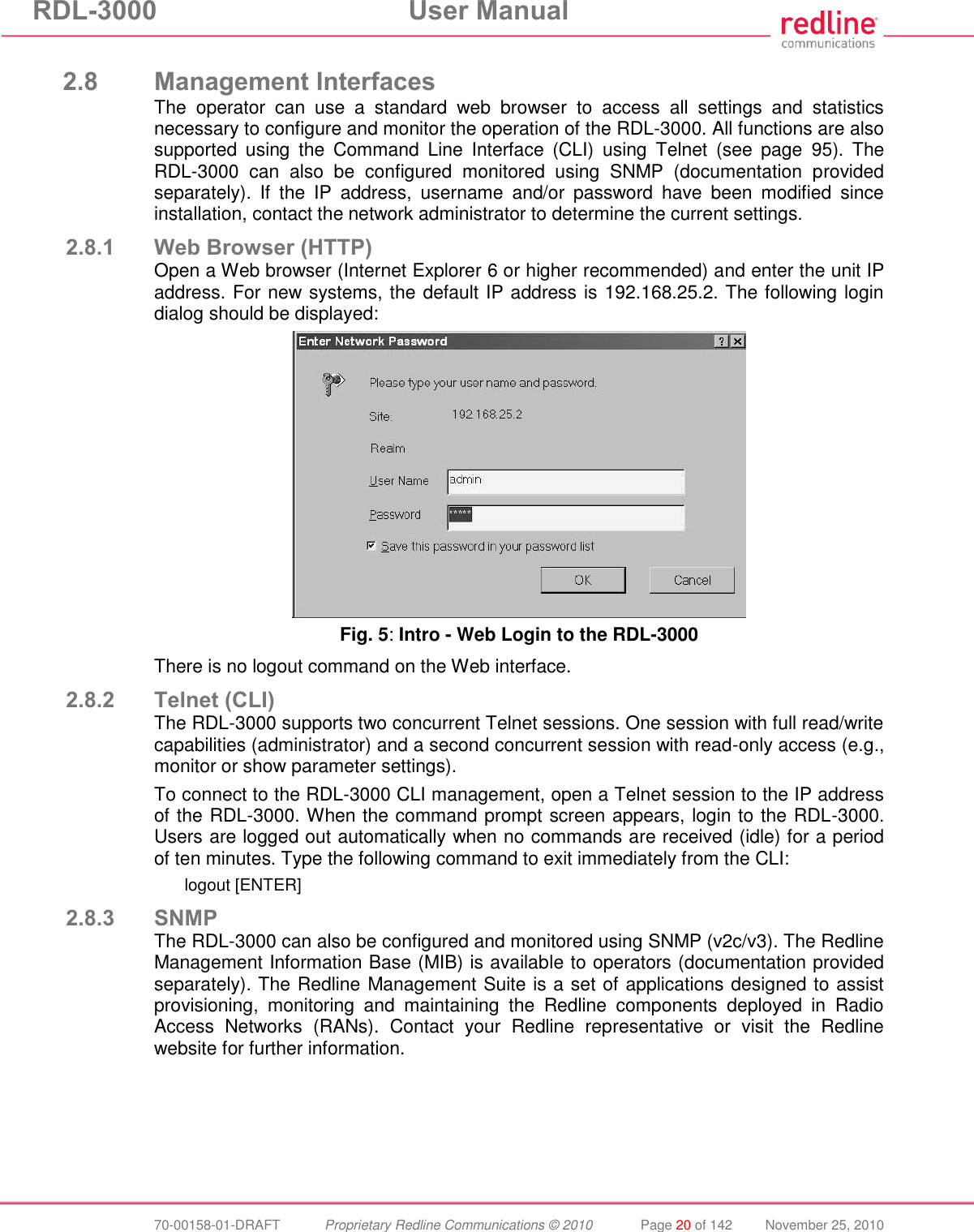 RDL-3000  User Manual  70-00158-01-DRAFT  Proprietary Redline Communications © 2010  Page 20 of 142  November 25, 2010  2.8 Management Interfaces The  operator  can  use  a  standard  web  browser  to  access  all  settings  and  statistics necessary to configure and monitor the operation of the RDL-3000. All functions are also supported  using  the  Command  Line  Interface  (CLI)  using  Telnet  (see  page  95).  The RDL-3000  can  also  be  configured  monitored  using  SNMP  (documentation  provided separately).  If  the  IP  address,  username  and/or  password  have  been  modified  since installation, contact the network administrator to determine the current settings. 2.8.1 Web Browser (HTTP) Open a Web browser (Internet Explorer 6 or higher recommended) and enter the unit IP address. For new systems, the default IP address is 192.168.25.2. The following login dialog should be displayed:  Fig. 5: Intro - Web Login to the RDL-3000 There is no logout command on the Web interface. 2.8.2 Telnet (CLI) The RDL-3000 supports two concurrent Telnet sessions. One session with full read/write capabilities (administrator) and a second concurrent session with read-only access (e.g., monitor or show parameter settings). To connect to the RDL-3000 CLI management, open a Telnet session to the IP address of the RDL-3000. When the command prompt screen appears, login to the RDL-3000. Users are logged out automatically when no commands are received (idle) for a period of ten minutes. Type the following command to exit immediately from the CLI: logout [ENTER] 2.8.3 SNMP The RDL-3000 can also be configured and monitored using SNMP (v2c/v3). The Redline Management Information Base (MIB) is available to operators (documentation provided separately). The Redline Management Suite is a set of applications designed to assist provisioning,  monitoring  and  maintaining  the  Redline  components  deployed  in  Radio Access  Networks  (RANs).  Contact  your  Redline  representative  or  visit  the  Redline website for further information. 