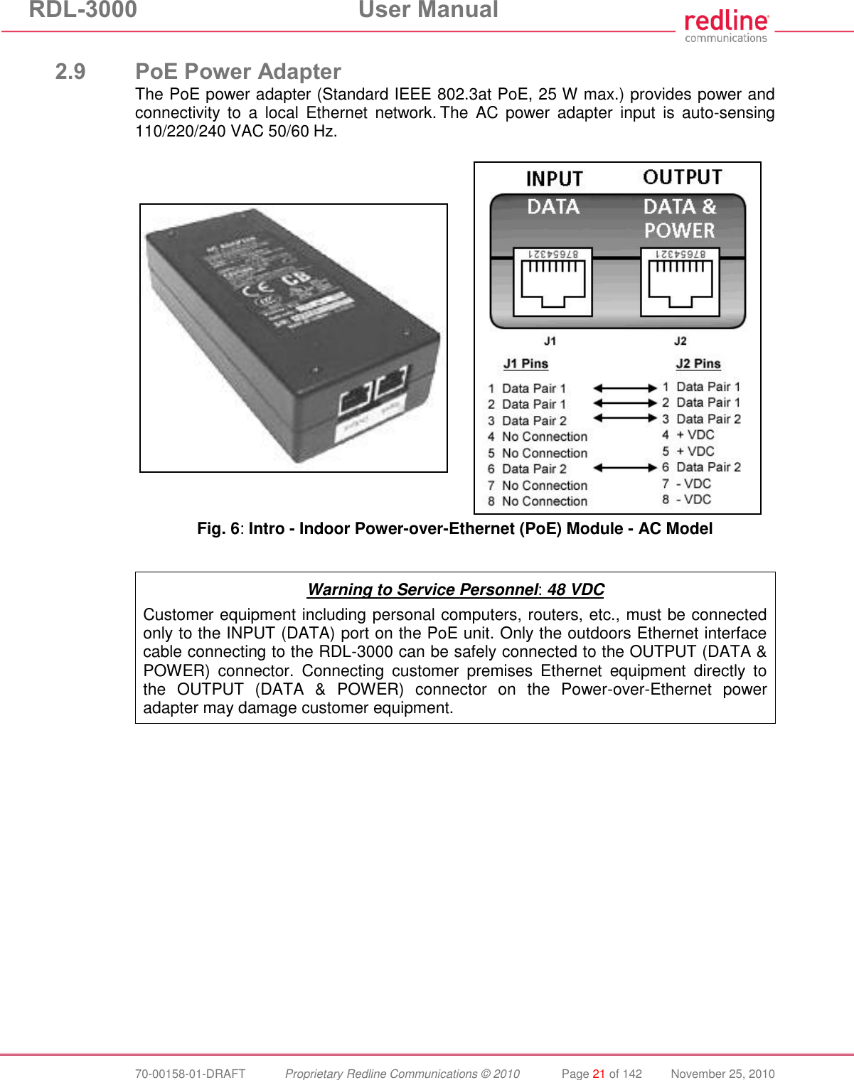 RDL-3000  User Manual  70-00158-01-DRAFT  Proprietary Redline Communications © 2010  Page 21 of 142  November 25, 2010  2.9 PoE Power Adapter The PoE power adapter (Standard IEEE 802.3at PoE, 25 W max.) provides power and connectivity  to  a  local  Ethernet  network. The  AC  power  adapter  input  is  auto-sensing 110/220/240 VAC 50/60 Hz.     Fig. 6: Intro - Indoor Power-over-Ethernet (PoE) Module - AC Model   Warning to Service Personnel: 48 VDC Customer equipment including personal computers, routers, etc., must be connected only to the INPUT (DATA) port on the PoE unit. Only the outdoors Ethernet interface cable connecting to the RDL-3000 can be safely connected to the OUTPUT (DATA &amp; POWER)  connector.  Connecting  customer  premises  Ethernet  equipment  directly  to the  OUTPUT  (DATA  &amp;  POWER)  connector  on  the  Power-over-Ethernet  power adapter may damage customer equipment.  