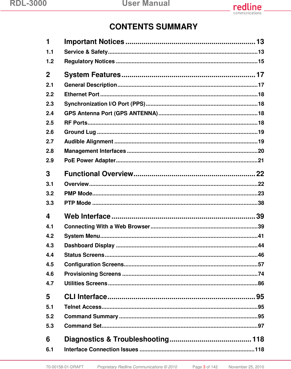 RDL-3000  User Manual  70-00158-01-DRAFT  Proprietary Redline Communications © 2010  Page 3 of 142  November 25, 2010  CONTENTS SUMMARY 1 Important Notices ................................................................. 13 1.1 Service &amp; Safety ............................................................................................... 13 1.2 Regulatory Notices .......................................................................................... 15 2 System Features ................................................................... 17 2.1 General Description ......................................................................................... 17 2.2 Ethernet Port .................................................................................................... 18 2.3 Synchronization I/O Port (PPS) ....................................................................... 18 2.4 GPS Antenna Port (GPS ANTENNA) ............................................................... 18 2.5 RF Ports ............................................................................................................ 18 2.6 Ground Lug ...................................................................................................... 19 2.7 Audible Alignment ........................................................................................... 19 2.8 Management Interfaces ................................................................................... 20 2.9 PoE Power Adapter .......................................................................................... 21 3 Functional Overview ............................................................. 22 3.1 Overview ........................................................................................................... 22 3.2 PMP Mode ......................................................................................................... 23 3.3 PTP Mode ......................................................................................................... 38 4 Web Interface ........................................................................ 39 4.1 Connecting With a Web Browser .................................................................... 39 4.2 System Menu .................................................................................................... 41 4.3 Dashboard Display .......................................................................................... 44 4.4 Status Screens ................................................................................................. 46 4.5 Configuration Screens ..................................................................................... 57 4.6 Provisioning Screens ...................................................................................... 74 4.7 Utilities Screens ............................................................................................... 86 5 CLI Interface .......................................................................... 95 5.1 Telnet Access ................................................................................................... 95 5.2 Command Summary ........................................................................................ 95 5.3 Command Set ................................................................................................... 97 6 Diagnostics &amp; Troubleshooting ......................................... 118 6.1 Interface Connection Issues ......................................................................... 118 