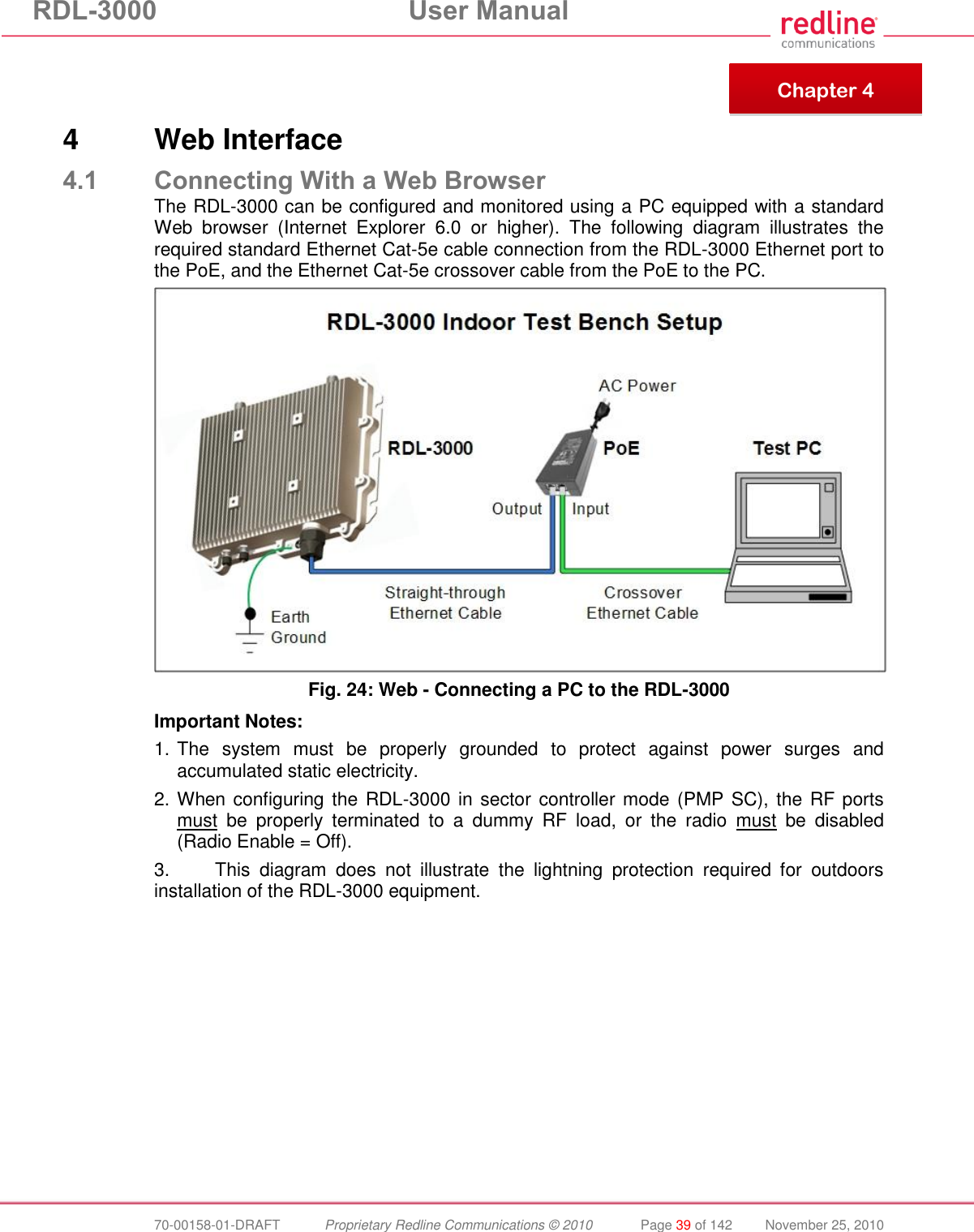 RDL-3000  User Manual  70-00158-01-DRAFT  Proprietary Redline Communications © 2010  Page 39 of 142  November 25, 2010     4  Web Interface 4.1 Connecting With a Web Browser The RDL-3000 can be configured and monitored using a PC equipped with a standard Web  browser  (Internet  Explorer  6.0  or  higher).  The  following  diagram  illustrates  the required standard Ethernet Cat-5e cable connection from the RDL-3000 Ethernet port to the PoE, and the Ethernet Cat-5e crossover cable from the PoE to the PC.  Fig. 24: Web - Connecting a PC to the RDL-3000 Important Notes: 1. The  system  must  be  properly  grounded  to  protect  against  power  surges  and accumulated static electricity. 2. When configuring the RDL-3000 in sector controller mode (PMP SC), the RF ports must  be  properly  terminated  to  a  dummy  RF  load,  or  the  radio  must  be  disabled (Radio Enable = Off).  3.  This  diagram  does  not  illustrate  the  lightning  protection  required  for  outdoors installation of the RDL-3000 equipment.   Chapter 4 