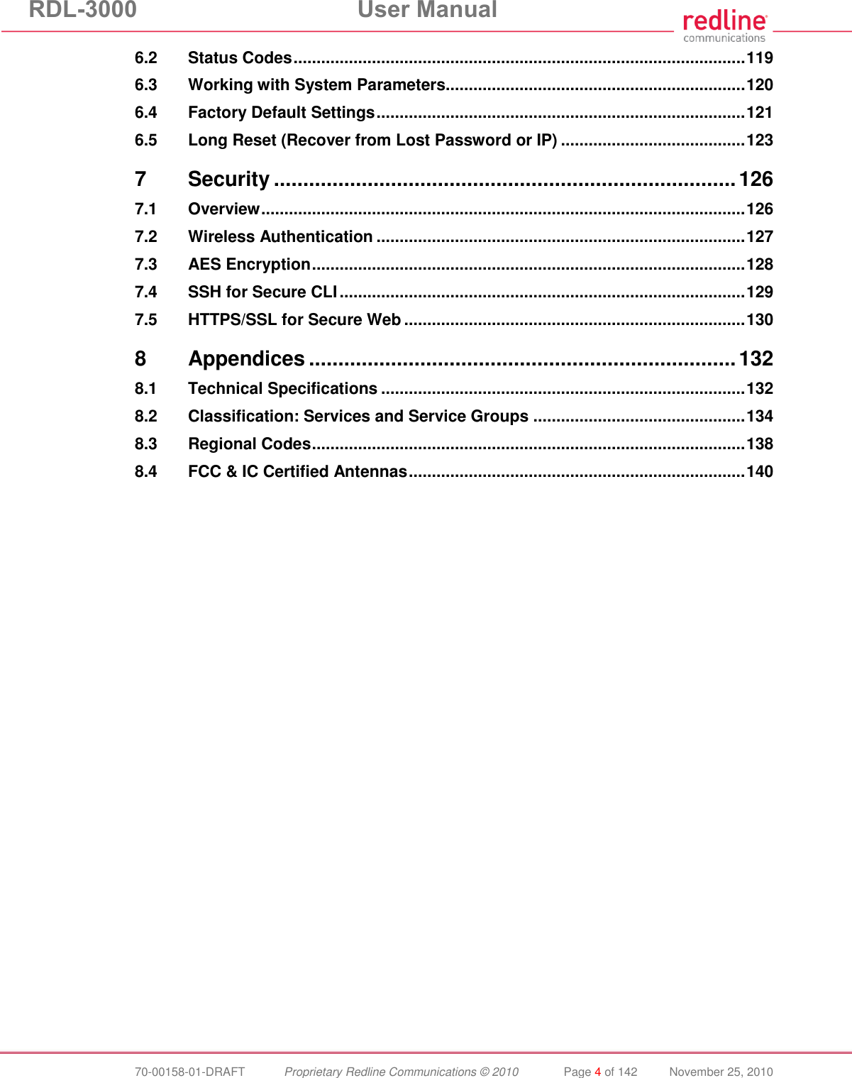 RDL-3000  User Manual  70-00158-01-DRAFT  Proprietary Redline Communications © 2010  Page 4 of 142  November 25, 2010 6.2 Status Codes .................................................................................................. 119 6.3 Working with System Parameters................................................................. 120 6.4 Factory Default Settings ................................................................................ 121 6.5 Long Reset (Recover from Lost Password or IP) ........................................ 123 7 Security ............................................................................... 126 7.1 Overview ......................................................................................................... 126 7.2 Wireless Authentication ................................................................................ 127 7.3 AES Encryption .............................................................................................. 128 7.4 SSH for Secure CLI ........................................................................................ 129 7.5 HTTPS/SSL for Secure Web .......................................................................... 130 8 Appendices ......................................................................... 132 8.1 Technical Specifications ............................................................................... 132 8.2 Classification: Services and Service Groups .............................................. 134 8.3 Regional Codes .............................................................................................. 138 8.4 FCC &amp; IC Certified Antennas ......................................................................... 140 