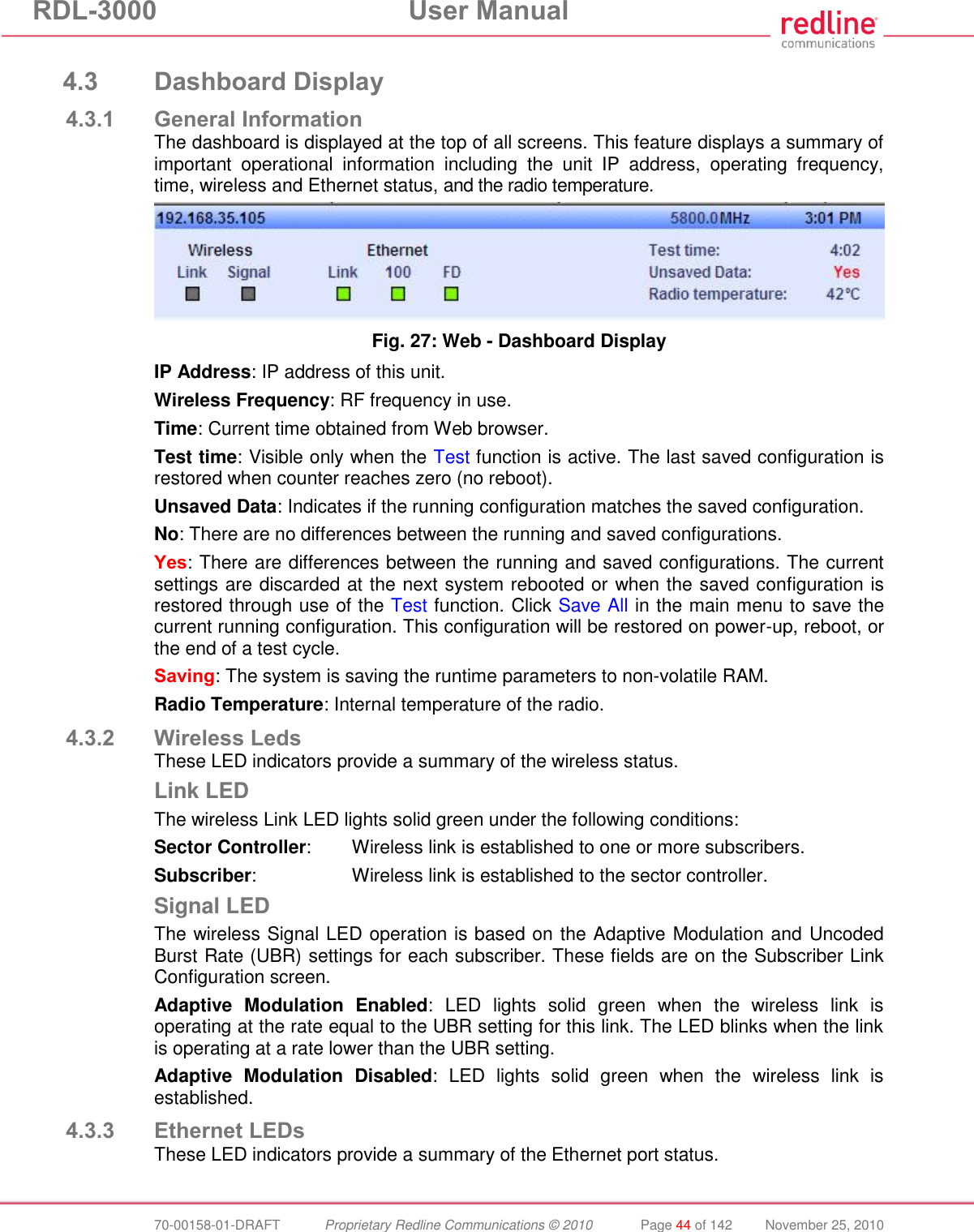 RDL-3000  User Manual  70-00158-01-DRAFT  Proprietary Redline Communications © 2010  Page 44 of 142  November 25, 2010  4.3 Dashboard Display 4.3.1 General Information The dashboard is displayed at the top of all screens. This feature displays a summary of important  operational  information  including  the  unit  IP  address,  operating  frequency, time, wireless and Ethernet status, and the radio temperature.  Fig. 27: Web - Dashboard Display IP Address: IP address of this unit. Wireless Frequency: RF frequency in use. Time: Current time obtained from Web browser. Test time: Visible only when the Test function is active. The last saved configuration is restored when counter reaches zero (no reboot). Unsaved Data: Indicates if the running configuration matches the saved configuration.  No: There are no differences between the running and saved configurations. Yes: There are differences between the running and saved configurations. The current settings are discarded at the next system rebooted or when the saved configuration is restored through use of the Test function. Click Save All in the main menu to save the current running configuration. This configuration will be restored on power-up, reboot, or the end of a test cycle. Saving: The system is saving the runtime parameters to non-volatile RAM. Radio Temperature: Internal temperature of the radio. 4.3.2 Wireless Leds These LED indicators provide a summary of the wireless status. Link LED The wireless Link LED lights solid green under the following conditions: Sector Controller:   Wireless link is established to one or more subscribers. Subscriber:  Wireless link is established to the sector controller. Signal LED The wireless Signal LED operation is based on the Adaptive Modulation and Uncoded Burst Rate (UBR) settings for each subscriber. These fields are on the Subscriber Link Configuration screen. Adaptive  Modulation  Enabled:  LED  lights  solid  green  when  the  wireless  link  is operating at the rate equal to the UBR setting for this link. The LED blinks when the link is operating at a rate lower than the UBR setting. Adaptive  Modulation  Disabled:  LED  lights  solid  green  when  the  wireless  link  is established. 4.3.3 Ethernet LEDs These LED indicators provide a summary of the Ethernet port status. 