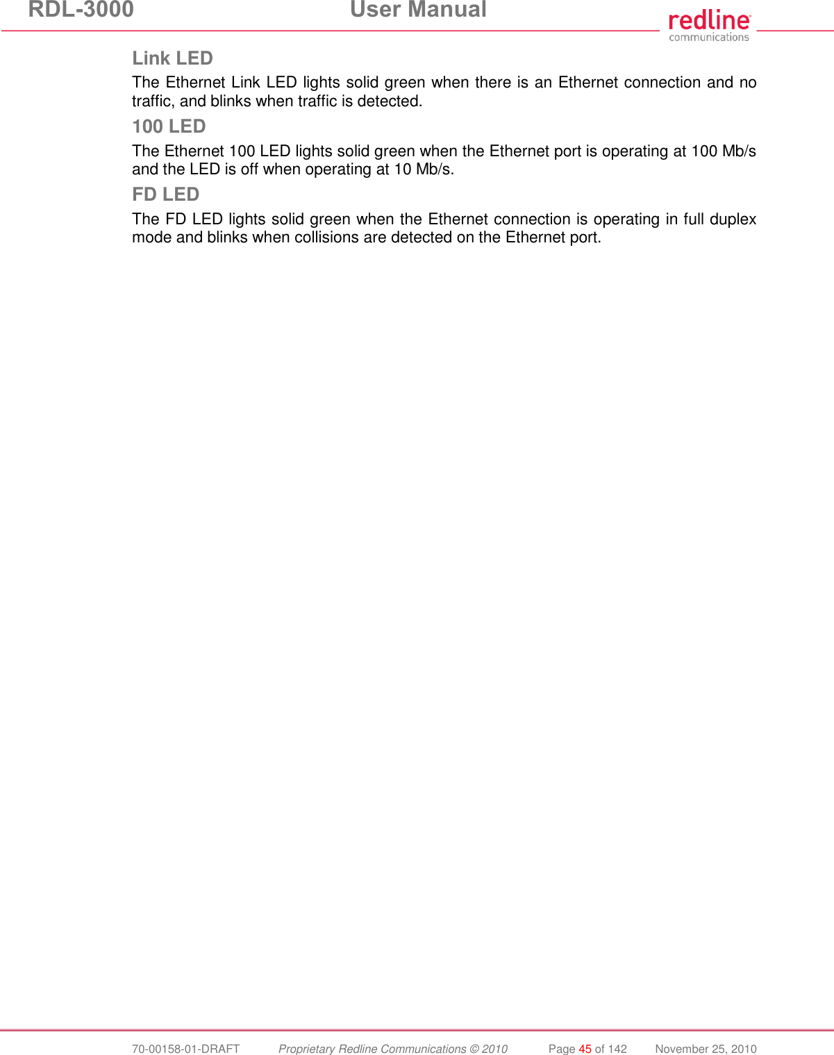 RDL-3000  User Manual  70-00158-01-DRAFT  Proprietary Redline Communications © 2010  Page 45 of 142  November 25, 2010 Link LED The Ethernet Link LED lights solid green when there is an Ethernet connection and no traffic, and blinks when traffic is detected. 100 LED The Ethernet 100 LED lights solid green when the Ethernet port is operating at 100 Mb/s and the LED is off when operating at 10 Mb/s. FD LED The FD LED lights solid green when the Ethernet connection is operating in full duplex mode and blinks when collisions are detected on the Ethernet port. 