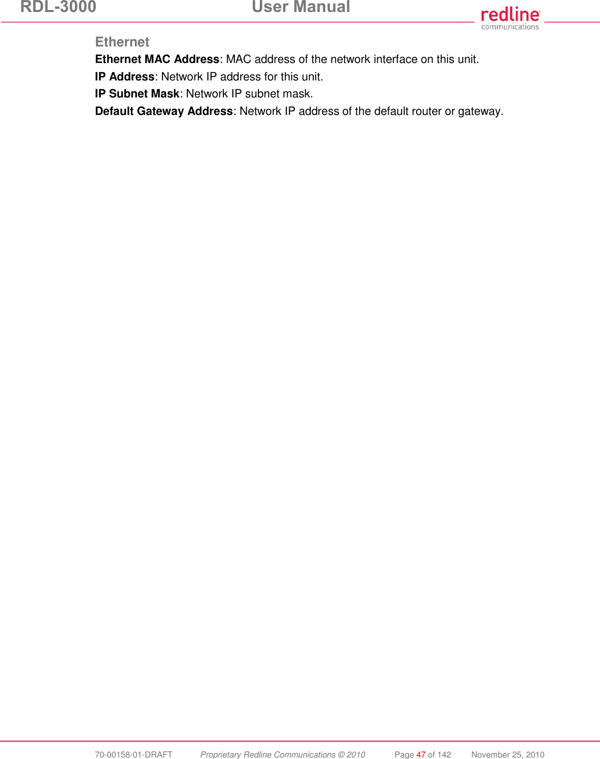 RDL-3000  User Manual  70-00158-01-DRAFT  Proprietary Redline Communications © 2010  Page 47 of 142  November 25, 2010 Ethernet Ethernet MAC Address: MAC address of the network interface on this unit. IP Address: Network IP address for this unit. IP Subnet Mask: Network IP subnet mask. Default Gateway Address: Network IP address of the default router or gateway. 