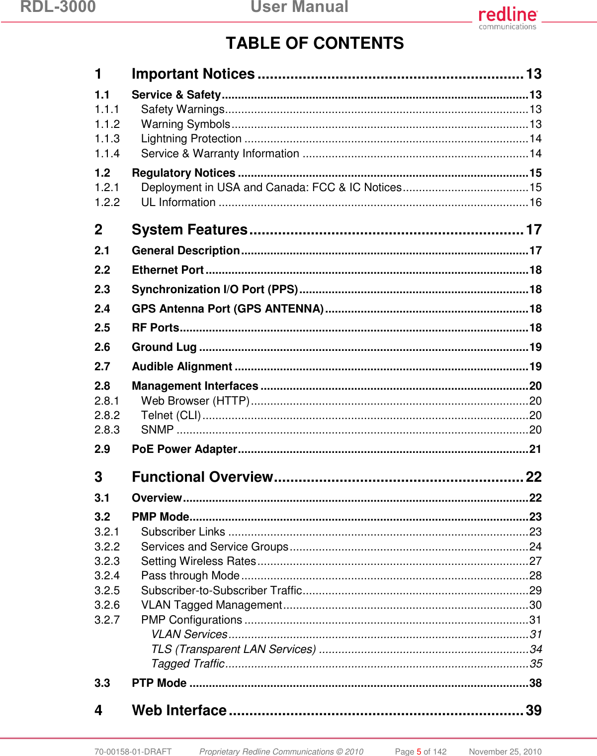 RDL-3000  User Manual  70-00158-01-DRAFT  Proprietary Redline Communications © 2010  Page 5 of 142  November 25, 2010 TABLE OF CONTENTS 1 Important Notices ................................................................. 13 1.1 Service &amp; Safety ............................................................................................... 13 1.1.1 Safety Warnings .............................................................................................. 13 1.1.2 Warning Symbols ............................................................................................ 13 1.1.3 Lightning Protection ........................................................................................ 14 1.1.4 Service &amp; Warranty Information ...................................................................... 14 1.2 Regulatory Notices .......................................................................................... 15 1.2.1 Deployment in USA and Canada: FCC &amp; IC Notices ....................................... 15 1.2.2 UL Information ................................................................................................ 16 2 System Features ................................................................... 17 2.1 General Description ......................................................................................... 17 2.2 Ethernet Port .................................................................................................... 18 2.3 Synchronization I/O Port (PPS) ....................................................................... 18 2.4 GPS Antenna Port (GPS ANTENNA) ............................................................... 18 2.5 RF Ports ............................................................................................................ 18 2.6 Ground Lug ...................................................................................................... 19 2.7 Audible Alignment ........................................................................................... 19 2.8 Management Interfaces ................................................................................... 20 2.8.1 Web Browser (HTTP) ...................................................................................... 20 2.8.2 Telnet (CLI) ..................................................................................................... 20 2.8.3 SNMP ............................................................................................................. 20 2.9 PoE Power Adapter .......................................................................................... 21 3 Functional Overview ............................................................. 22 3.1 Overview ........................................................................................................... 22 3.2 PMP Mode ......................................................................................................... 23 3.2.1 Subscriber Links ............................................................................................. 23 3.2.2 Services and Service Groups .......................................................................... 24 3.2.3 Setting Wireless Rates .................................................................................... 27 3.2.4 Pass through Mode ......................................................................................... 28 3.2.5 Subscriber-to-Subscriber Traffic ...................................................................... 29 3.2.6 VLAN Tagged Management ............................................................................ 30 3.2.7 PMP Configurations ........................................................................................ 31 VLAN Services ............................................................................................. 31 TLS (Transparent LAN Services) ................................................................. 34 Tagged Traffic .............................................................................................. 35 3.3 PTP Mode ......................................................................................................... 38 4 Web Interface ........................................................................ 39 