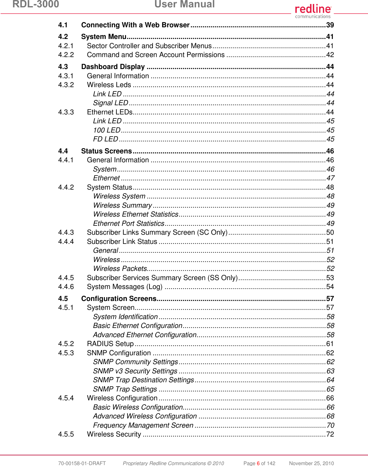 RDL-3000  User Manual  70-00158-01-DRAFT  Proprietary Redline Communications © 2010  Page 6 of 142  November 25, 2010 4.1 Connecting With a Web Browser .................................................................... 39 4.2 System Menu .................................................................................................... 41 4.2.1 Sector Controller and Subscriber Menus ......................................................... 41 4.2.2 Command and Screen Account Permissions .................................................. 42 4.3 Dashboard Display .......................................................................................... 44 4.3.1 General Information ........................................................................................ 44 4.3.2 Wireless Leds ................................................................................................. 44 Link LED ...................................................................................................... 44 Signal LED ................................................................................................... 44 4.3.3 Ethernet LEDs ................................................................................................. 44 Link LED ...................................................................................................... 45 100 LED ....................................................................................................... 45 FD LED ........................................................................................................ 45 4.4 Status Screens ................................................................................................. 46 4.4.1 General Information ........................................................................................ 46 System ......................................................................................................... 46 Ethernet ....................................................................................................... 47 4.4.2 System Status ................................................................................................. 48 Wireless System .......................................................................................... 48 Wireless Summary ....................................................................................... 49 Wireless Ethernet Statistics .......................................................................... 49 Ethernet Port Statistics ................................................................................. 49 4.4.3 Subscriber Links Summary Screen (SC Only) ................................................. 50 4.4.4 Subscriber Link Status .................................................................................... 51 General ........................................................................................................ 51 Wireless ....................................................................................................... 52 Wireless Packets .......................................................................................... 52 4.4.5 Subscriber Services Summary Screen (SS Only) ............................................ 53 4.4.6 System Messages (Log) ................................................................................. 54 4.5 Configuration Screens ..................................................................................... 57 4.5.1 System Screen ................................................................................................ 57 System Identification .................................................................................... 58 Basic Ethernet Configuration ........................................................................ 58 Advanced Ethernet Configuration ................................................................. 58 4.5.2 RADIUS Setup ................................................................................................ 61 4.5.3 SNMP Configuration ....................................................................................... 62 SNMP Community Settings .......................................................................... 62 SNMP v3 Security Settings .......................................................................... 63 SNMP Trap Destination Settings .................................................................. 64 SNMP Trap Settings .................................................................................... 65 4.5.4 Wireless Configuration .................................................................................... 66 Basic Wireless Configuration........................................................................ 66 Advanced Wireless Configuration ................................................................ 68 Frequency Management Screen .................................................................. 70 4.5.5 Wireless Security ............................................................................................ 72 