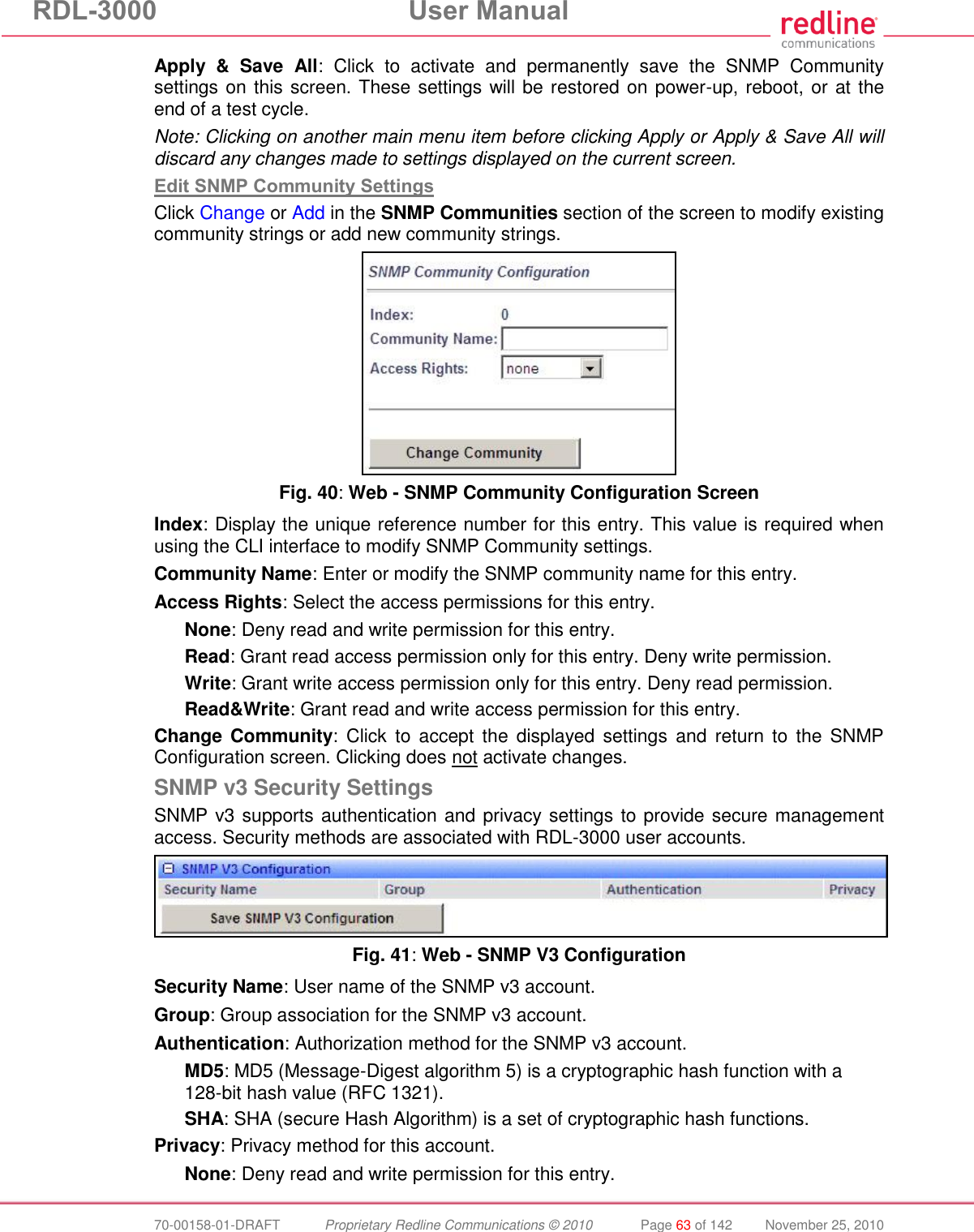 RDL-3000  User Manual  70-00158-01-DRAFT  Proprietary Redline Communications © 2010  Page 63 of 142  November 25, 2010 Apply  &amp;  Save  All:  Click  to  activate  and  permanently  save  the  SNMP  Community settings on this screen. These settings will be restored on power-up, reboot, or at the end of a test cycle. Note: Clicking on another main menu item before clicking Apply or Apply &amp; Save All will discard any changes made to settings displayed on the current screen. Edit SNMP Community Settings Click Change or Add in the SNMP Communities section of the screen to modify existing community strings or add new community strings.  Fig. 40: Web - SNMP Community Configuration Screen Index: Display the unique reference number for this entry. This value is required when using the CLI interface to modify SNMP Community settings. Community Name: Enter or modify the SNMP community name for this entry. Access Rights: Select the access permissions for this entry. None: Deny read and write permission for this entry. Read: Grant read access permission only for this entry. Deny write permission. Write: Grant write access permission only for this entry. Deny read permission. Read&amp;Write: Grant read and write access permission for this entry. Change Community:  Click  to  accept  the  displayed settings  and  return  to  the  SNMP Configuration screen. Clicking does not activate changes. SNMP v3 Security Settings SNMP v3 supports authentication and privacy settings to provide secure management access. Security methods are associated with RDL-3000 user accounts.  Fig. 41: Web - SNMP V3 Configuration Security Name: User name of the SNMP v3 account. Group: Group association for the SNMP v3 account. Authentication: Authorization method for the SNMP v3 account. MD5: MD5 (Message-Digest algorithm 5) is a cryptographic hash function with a 128-bit hash value (RFC 1321). SHA: SHA (secure Hash Algorithm) is a set of cryptographic hash functions. Privacy: Privacy method for this account. None: Deny read and write permission for this entry. 