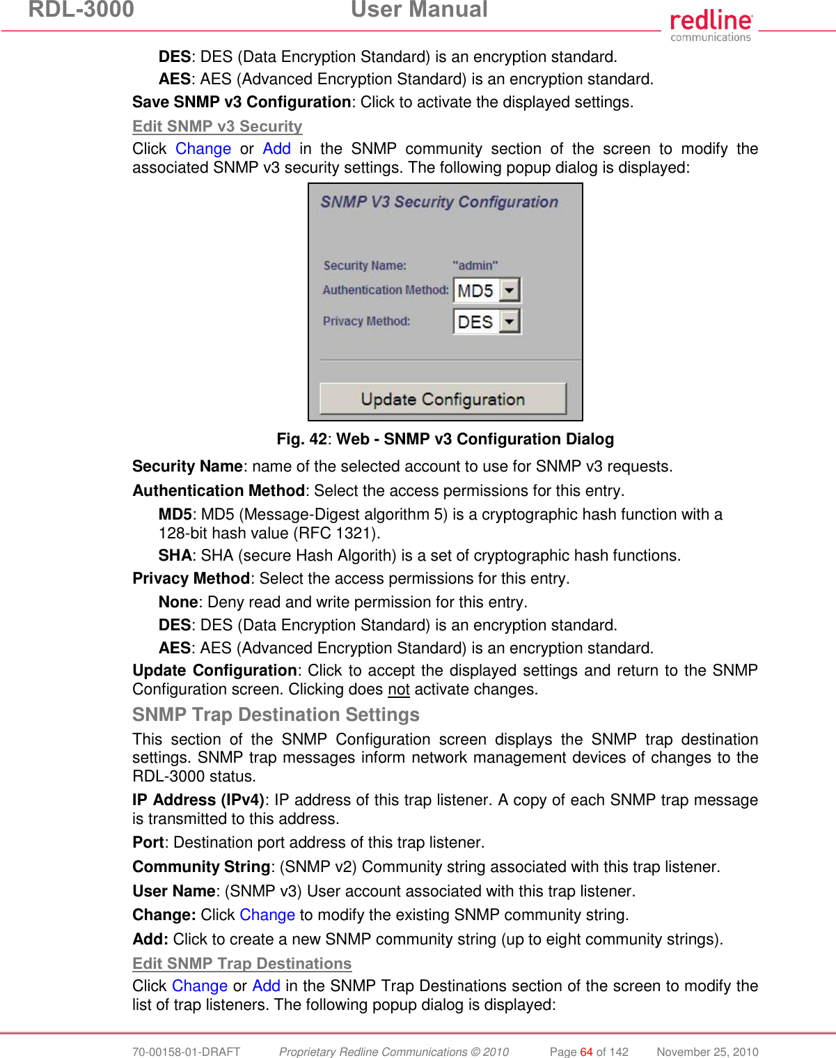 RDL-3000  User Manual  70-00158-01-DRAFT  Proprietary Redline Communications © 2010  Page 64 of 142  November 25, 2010 DES: DES (Data Encryption Standard) is an encryption standard. AES: AES (Advanced Encryption Standard) is an encryption standard. Save SNMP v3 Configuration: Click to activate the displayed settings. Edit SNMP v3 Security Click  Change  or  Add  in  the  SNMP  community  section  of  the  screen  to  modify  the associated SNMP v3 security settings. The following popup dialog is displayed:  Fig. 42: Web - SNMP v3 Configuration Dialog Security Name: name of the selected account to use for SNMP v3 requests. Authentication Method: Select the access permissions for this entry. MD5: MD5 (Message-Digest algorithm 5) is a cryptographic hash function with a 128-bit hash value (RFC 1321). SHA: SHA (secure Hash Algorith) is a set of cryptographic hash functions. Privacy Method: Select the access permissions for this entry. None: Deny read and write permission for this entry. DES: DES (Data Encryption Standard) is an encryption standard. AES: AES (Advanced Encryption Standard) is an encryption standard. Update Configuration: Click to accept the displayed settings and return to the SNMP Configuration screen. Clicking does not activate changes. SNMP Trap Destination Settings This  section  of  the  SNMP  Configuration  screen  displays  the  SNMP  trap  destination settings. SNMP trap messages inform network management devices of changes to the RDL-3000 status. IP Address (IPv4): IP address of this trap listener. A copy of each SNMP trap message is transmitted to this address. Port: Destination port address of this trap listener. Community String: (SNMP v2) Community string associated with this trap listener. User Name: (SNMP v3) User account associated with this trap listener. Change: Click Change to modify the existing SNMP community string. Add: Click to create a new SNMP community string (up to eight community strings). Edit SNMP Trap Destinations Click Change or Add in the SNMP Trap Destinations section of the screen to modify the list of trap listeners. The following popup dialog is displayed: 