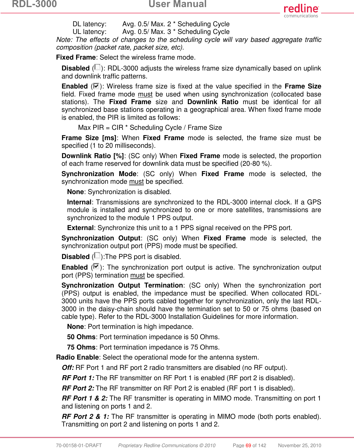 RDL-3000  User Manual  70-00158-01-DRAFT  Proprietary Redline Communications © 2010  Page 69 of 142  November 25, 2010 DL latency:  Avg. 0.5/ Max. 2 * Scheduling Cycle UL latency:  Avg. 0.5/ Max. 3 * Scheduling Cycle Note: The effects of changes to the scheduling cycle will vary based aggregate traffic composition (packet rate, packet size, etc). Fixed Frame: Select the wireless frame mode. Disabled ( ): RDL-3000 adjusts the wireless frame size dynamically based on uplink and downlink traffic patterns. Enabled ( ): Wireless frame size is fixed at the value specified in the  Frame Size field. Fixed frame mode must be  used  when using synchronization (collocated base stations).  The  Fixed  Frame  size  and  Downlink  Ratio  must  be  identical  for  all synchronized base stations operating in a geographical area. When fixed frame mode is enabled, the PIR is limited as follows:   Max PIR = CIR * Scheduling Cycle / Frame Size  Frame  Size  [ms]:  When  Fixed  Frame  mode  is  selected,  the  frame  size  must  be specified (1 to 20 milliseconds). Downlink Ratio [%]: (SC only) When Fixed Frame mode is selected, the proportion of each frame reserved for downlink data must be specified (20-80 %). Synchronization  Mode:  (SC  only)  When  Fixed  Frame  mode  is  selected,  the synchronization mode must be specified. None: Synchronization is disabled. Internal: Transmissions are synchronized to the RDL-3000 internal clock. If a GPS module  is  installed  and  synchronized  to  one  or  more  satellites,  transmissions  are synchronized to the module 1 PPS output. External: Synchronize this unit to a 1 PPS signal received on the PPS port. Synchronization  Output:  (SC  only)  When  Fixed  Frame  mode  is  selected,  the synchronization output port (PPS) mode must be specified. Disabled ( ):The PPS port is disabled. Enabled ( ): The  synchronization port  output  is active. The  synchronization  output port (PPS) termination must be specified. Synchronization  Output  Termination:  (SC  only)  When  the  synchronization  port (PPS)  output  is  enabled,  the  impedance  must  be  specified.  When  collocated  RDL-3000 units have the PPS ports cabled together for synchronization, only the last RDL-3000 in the daisy-chain should have the termination set to 50 or 75 ohms (based on cable type). Refer to the RDL-3000 Installation Guidelines for more information. None: Port termination is high impedance.  50 Ohms: Port termination impedance is 50 Ohms. 75 Ohms: Port termination impedance is 75 Ohms. Radio Enable: Select the operational mode for the antenna system. Off: RF Port 1 and RF port 2 radio transmitters are disabled (no RF output). RF Port 1: The RF transmitter on RF Port 1 is enabled (RF port 2 is disabled). RF Port 2: The RF transmitter on RF Port 2 is enabled (RF port 1 is disabled). RF Port 1 &amp; 2: The RF transmitter is operating in MIMO mode. Transmitting on port 1 and listening on ports 1 and 2. RF Port 2 &amp; 1: The RF transmitter is operating in MIMO mode (both ports enabled). Transmitting on port 2 and listening on ports 1 and 2. 