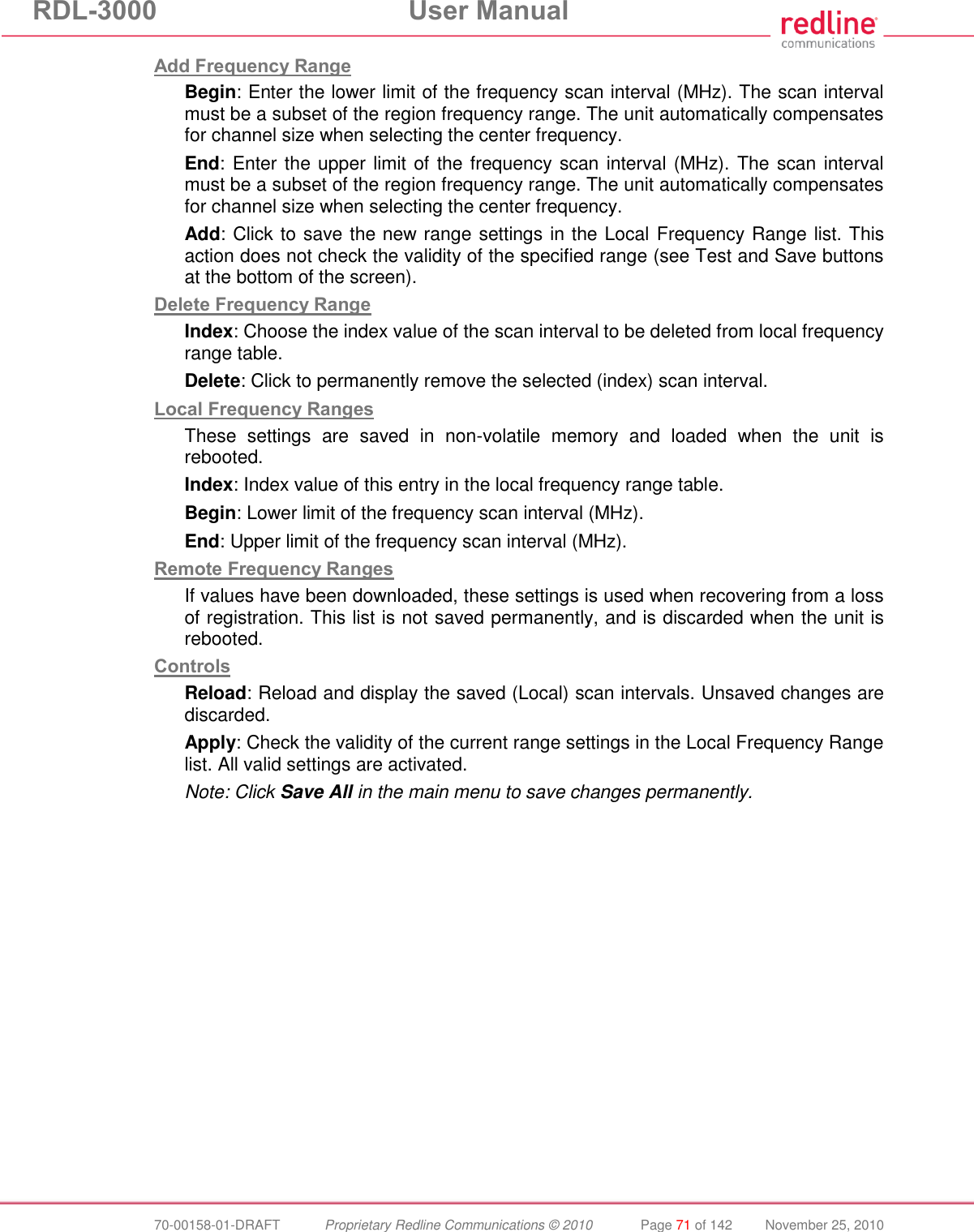 RDL-3000  User Manual  70-00158-01-DRAFT  Proprietary Redline Communications © 2010  Page 71 of 142  November 25, 2010 Add Frequency Range Begin: Enter the lower limit of the frequency scan interval (MHz). The scan interval must be a subset of the region frequency range. The unit automatically compensates for channel size when selecting the center frequency.  End: Enter the upper limit of the frequency scan interval (MHz). The scan interval must be a subset of the region frequency range. The unit automatically compensates for channel size when selecting the center frequency. Add: Click to save the new range settings in the Local Frequency Range list. This action does not check the validity of the specified range (see Test and Save buttons at the bottom of the screen). Delete Frequency Range Index: Choose the index value of the scan interval to be deleted from local frequency range table. Delete: Click to permanently remove the selected (index) scan interval. Local Frequency Ranges These  settings  are  saved  in  non-volatile  memory  and  loaded  when  the  unit  is rebooted. Index: Index value of this entry in the local frequency range table. Begin: Lower limit of the frequency scan interval (MHz).  End: Upper limit of the frequency scan interval (MHz). Remote Frequency Ranges If values have been downloaded, these settings is used when recovering from a loss of registration. This list is not saved permanently, and is discarded when the unit is rebooted. Controls Reload: Reload and display the saved (Local) scan intervals. Unsaved changes are discarded. Apply: Check the validity of the current range settings in the Local Frequency Range list. All valid settings are activated. Note: Click Save All in the main menu to save changes permanently.  