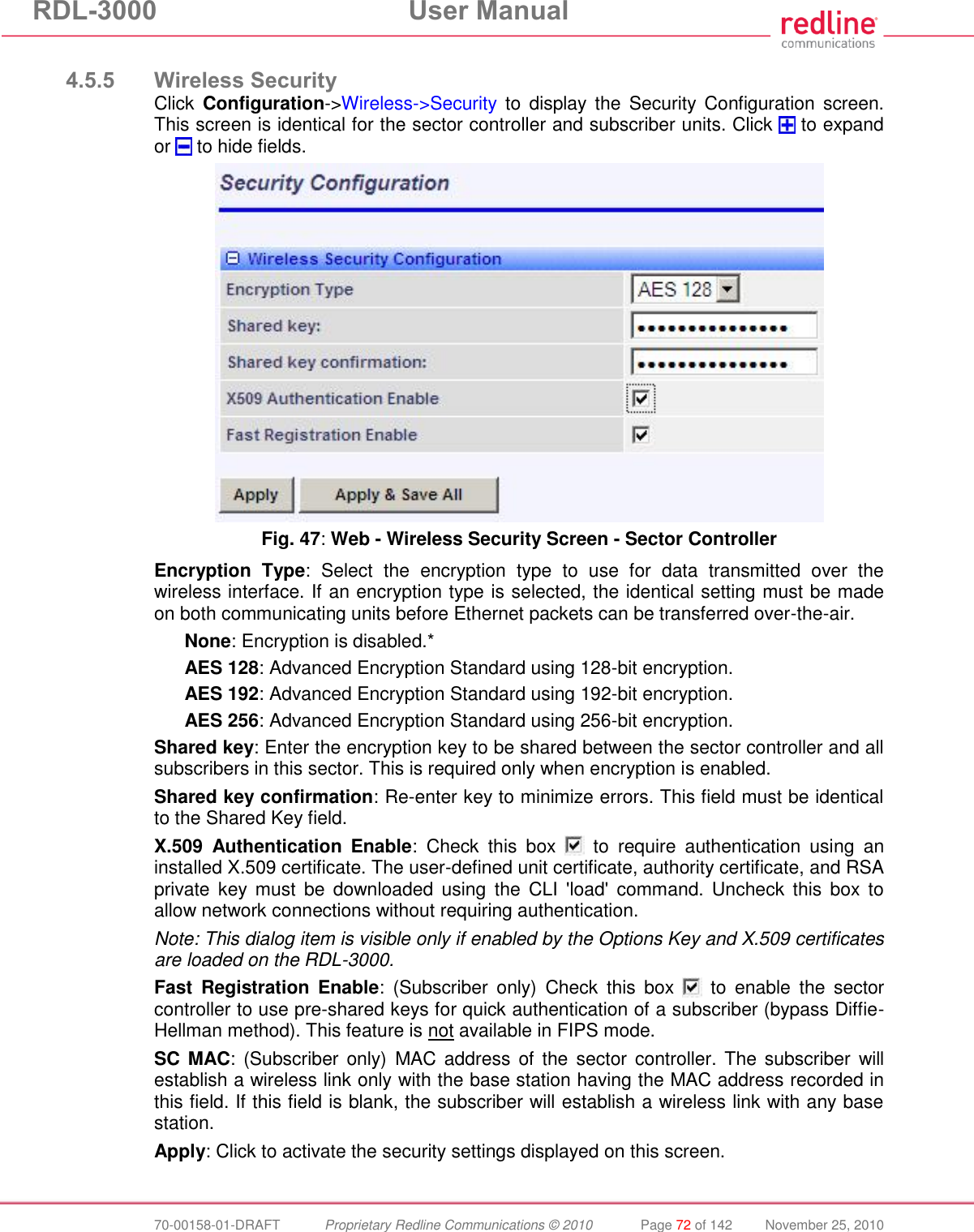 RDL-3000  User Manual  70-00158-01-DRAFT  Proprietary Redline Communications © 2010  Page 72 of 142  November 25, 2010  4.5.5 Wireless Security Click  Configuration-&gt;Wireless-&gt;Security  to  display the  Security Configuration screen. This screen is identical for the sector controller and subscriber units. Click   to expand or   to hide fields.  Fig. 47: Web - Wireless Security Screen - Sector Controller Encryption  Type:  Select  the  encryption  type  to  use  for  data  transmitted  over  the wireless interface. If an encryption type is selected, the identical setting must be made on both communicating units before Ethernet packets can be transferred over-the-air. None: Encryption is disabled.* AES 128: Advanced Encryption Standard using 128-bit encryption. AES 192: Advanced Encryption Standard using 192-bit encryption. AES 256: Advanced Encryption Standard using 256-bit encryption. Shared key: Enter the encryption key to be shared between the sector controller and all subscribers in this sector. This is required only when encryption is enabled. Shared key confirmation: Re-enter key to minimize errors. This field must be identical to the Shared Key field. X.509  Authentication  Enable:  Check  this  box    to  require  authentication  using  an installed X.509 certificate. The user-defined unit certificate, authority certificate, and RSA private  key  must  be  downloaded using  the  CLI  &apos;load&apos;  command.  Uncheck  this  box  to allow network connections without requiring authentication. Note: This dialog item is visible only if enabled by the Options Key and X.509 certificates are loaded on the RDL-3000. Fast  Registration  Enable:  (Subscriber  only)  Check  this  box    to  enable  the  sector controller to use pre-shared keys for quick authentication of a subscriber (bypass Diffie-Hellman method). This feature is not available in FIPS mode. SC MAC: (Subscriber only)  MAC address of  the sector  controller. The subscriber  will establish a wireless link only with the base station having the MAC address recorded in this field. If this field is blank, the subscriber will establish a wireless link with any base station. Apply: Click to activate the security settings displayed on this screen. 