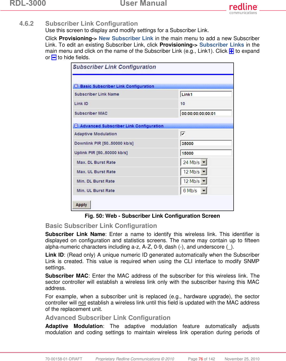 RDL-3000  User Manual  70-00158-01-DRAFT  Proprietary Redline Communications © 2010  Page 76 of 142  November 25, 2010  4.6.2 Subscriber Link Configuration Use this screen to display and modify settings for a Subscriber Link. Click Provisioning-&gt; New Subscriber Link in the main menu to add a new Subscriber Link. To edit an existing Subscriber Link, click Provisioning-&gt; Subscriber Links in the main menu and click on the name of the Subscriber Link (e.g., Link1). Click   to expand or   to hide fields.  Fig. 50: Web - Subscriber Link Configuration Screen Basic Subscriber Link Configuration Subscriber  Link  Name:  Enter  a  name  to  identify  this  wireless  link.  This  identifier  is displayed on configuration and statistics screens. The name may contain up to fifteen alpha-numeric characters including a-z, A-Z, 0-9, dash (-), and underscore (_). Link ID: (Read only) A unique numeric ID generated automatically when the Subscriber Link  is created. This  value is  required when using  the  CLI  interface  to modify  SNMP settings. Subscriber MAC: Enter the MAC address of the subscriber for this  wireless link. The sector controller will establish a wireless link only with the subscriber having this MAC address. For example, when a subscriber unit is replaced (e.g.,  hardware upgrade), the sector controller will not establish a wireless link until this field is updated with the MAC address of the replacement unit. Advanced Subscriber Link Configuration Adaptive  Modulation:  The  adaptive  modulation  feature  automatically  adjusts modulation  and  coding  settings  to  maintain  wireless  link  operation  during  periods  of 
