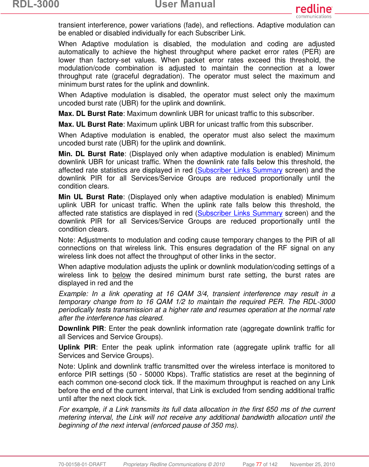 RDL-3000  User Manual  70-00158-01-DRAFT  Proprietary Redline Communications © 2010  Page 77 of 142  November 25, 2010 transient interference, power variations (fade), and reflections. Adaptive modulation can be enabled or disabled individually for each Subscriber Link. When  Adaptive  modulation  is  disabled,  the  modulation  and  coding  are  adjusted automatically  to  achieve  the  highest  throughput  where  packet  error  rates  (PER)  are lower  than  factory-set  values.  When  packet  error  rates  exceed  this  threshold,  the modulation/code  combination  is  adjusted  to  maintain  the  connection  at  a  lower throughput  rate  (graceful  degradation).  The  operator  must  select  the  maximum  and minimum burst rates for the uplink and downlink. When  Adaptive  modulation  is  disabled,  the  operator  must  select  only  the  maximum uncoded burst rate (UBR) for the uplink and downlink. Max. DL Burst Rate: Maximum downlink UBR for unicast traffic to this subscriber.  Max. UL Burst Rate: Maximum uplink UBR for unicast traffic from this subscriber. When  Adaptive  modulation  is  enabled,  the  operator  must  also  select  the  maximum uncoded burst rate (UBR) for the uplink and downlink. Min. DL Burst Rate: (Displayed only when adaptive modulation is enabled) Minimum downlink UBR for unicast traffic. When the downlink rate falls below this threshold, the affected rate statistics are displayed in red (Subscriber Links Summary screen) and the downlink  PIR  for  all  Services/Service  Groups  are  reduced  proportionally  until  the condition clears. Min  UL  Burst Rate:  (Displayed  only  when  adaptive modulation  is  enabled) Minimum uplink  UBR  for  unicast  traffic.  When  the  uplink  rate  falls  below  this  threshold,  the affected rate statistics are displayed in red (Subscriber Links Summary screen) and the downlink  PIR  for  all  Services/Service  Groups  are  reduced  proportionally  until  the condition clears. Note: Adjustments to modulation and coding cause temporary changes to the PIR of all connections  on  that  wireless  link.  This  ensures  degradation  of  the  RF  signal  on  any wireless link does not affect the throughput of other links in the sector. When adaptive modulation adjusts the uplink or downlink modulation/coding settings of a wireless  link  to  below  the  desired  minimum  burst  rate  setting,  the  burst  rates  are displayed in red and the  Example:  In  a  link  operating  at  16  QAM  3/4,  transient  interference  may  result  in  a temporary change from to 16 QAM 1/2 to maintain the  required PER. The RDL-3000 periodically tests transmission at a higher rate and resumes operation at the normal rate after the interference has cleared. Downlink PIR: Enter the peak downlink information rate (aggregate downlink traffic for all Services and Service Groups). Uplink  PIR: Enter  the  peak  uplink  information  rate  (aggregate  uplink  traffic  for  all Services and Service Groups). Note: Uplink and downlink traffic transmitted over the wireless interface is monitored to enforce PIR settings (50 - 50000 Kbps). Traffic statistics are reset at the beginning of each common one-second clock tick. If the maximum throughput is reached on any Link before the end of the current interval, that Link is excluded from sending additional traffic until after the next clock tick. For example, if a Link transmits its full data allocation in the first 650 ms of the current metering interval, the Link will not receive any additional bandwidth allocation until the beginning of the next interval (enforced pause of 350 ms). 