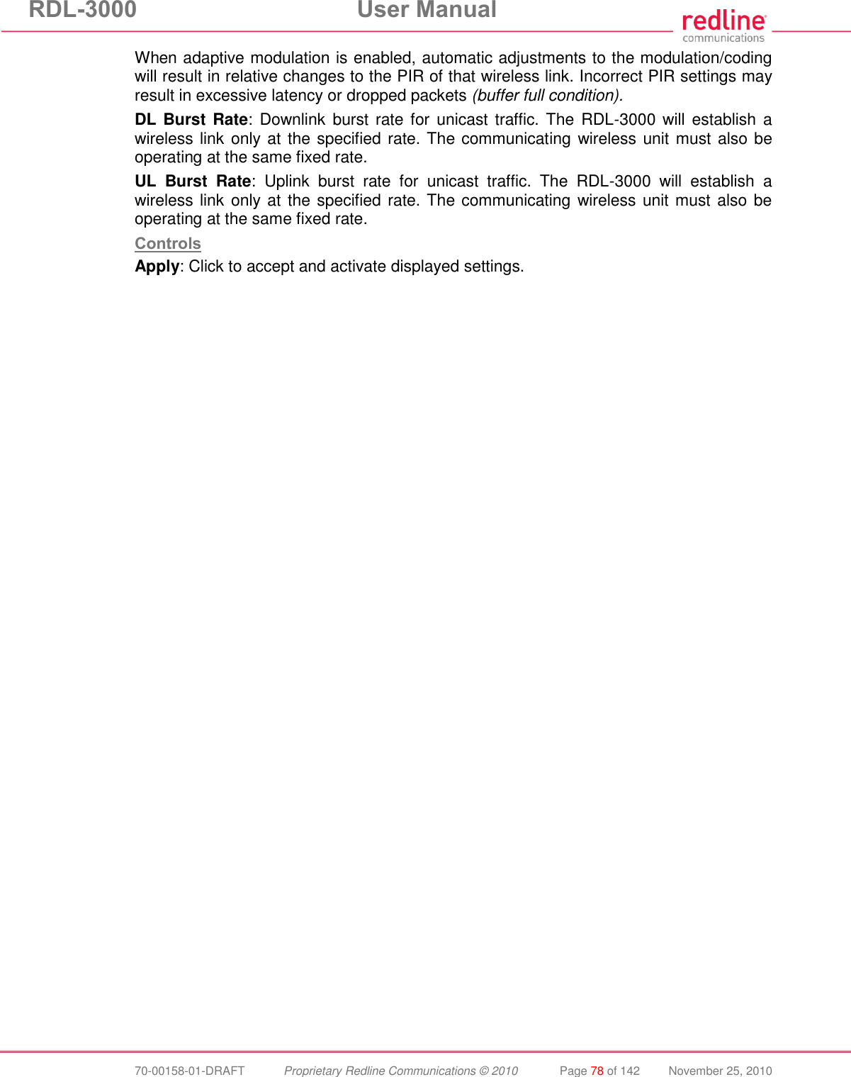 RDL-3000  User Manual  70-00158-01-DRAFT  Proprietary Redline Communications © 2010  Page 78 of 142  November 25, 2010 When adaptive modulation is enabled, automatic adjustments to the modulation/coding will result in relative changes to the PIR of that wireless link. Incorrect PIR settings may result in excessive latency or dropped packets (buffer full condition). DL Burst Rate:  Downlink burst rate for  unicast traffic. The  RDL-3000  will establish a wireless link only at the specified rate. The communicating wireless unit must also be operating at the same fixed rate. UL  Burst  Rate:  Uplink  burst  rate  for  unicast  traffic.  The  RDL-3000  will  establish  a wireless link only at the specified rate. The communicating wireless unit must also be operating at the same fixed rate. Controls Apply: Click to accept and activate displayed settings. 