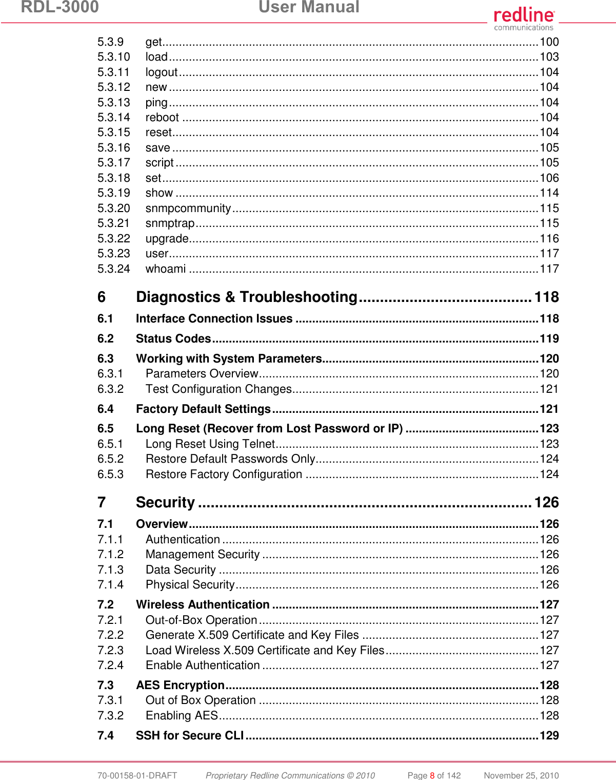 RDL-3000  User Manual  70-00158-01-DRAFT  Proprietary Redline Communications © 2010  Page 8 of 142  November 25, 2010 5.3.9 get ................................................................................................................. 100 5.3.10 load ............................................................................................................... 103 5.3.11 logout ............................................................................................................ 104 5.3.12 new ............................................................................................................... 104 5.3.13 ping ............................................................................................................... 104 5.3.14 reboot ........................................................................................................... 104 5.3.15 reset .............................................................................................................. 104 5.3.16 save .............................................................................................................. 105 5.3.17 script ............................................................................................................. 105 5.3.18 set ................................................................................................................. 106 5.3.19 show ............................................................................................................. 114 5.3.20 snmpcommunity ............................................................................................ 115 5.3.21 snmptrap ....................................................................................................... 115 5.3.22 upgrade ......................................................................................................... 116 5.3.23 user ............................................................................................................... 117 5.3.24 whoami ......................................................................................................... 117 6 Diagnostics &amp; Troubleshooting ......................................... 118 6.1 Interface Connection Issues ......................................................................... 118 6.2 Status Codes .................................................................................................. 119 6.3 Working with System Parameters................................................................. 120 6.3.1 Parameters Overview .................................................................................... 120 6.3.2 Test Configuration Changes .......................................................................... 121 6.4 Factory Default Settings ................................................................................ 121 6.5 Long Reset (Recover from Lost Password or IP) ........................................ 123 6.5.1 Long Reset Using Telnet ............................................................................... 123 6.5.2 Restore Default Passwords Only................................................................... 124 6.5.3 Restore Factory Configuration ...................................................................... 124 7 Security ............................................................................... 126 7.1 Overview ......................................................................................................... 126 7.1.1 Authentication ............................................................................................... 126 7.1.2 Management Security ................................................................................... 126 7.1.3 Data Security ................................................................................................ 126 7.1.4 Physical Security ........................................................................................... 126 7.2 Wireless Authentication ................................................................................ 127 7.2.1 Out-of-Box Operation .................................................................................... 127 7.2.2 Generate X.509 Certificate and Key Files ..................................................... 127 7.2.3 Load Wireless X.509 Certificate and Key Files .............................................. 127 7.2.4 Enable Authentication ................................................................................... 127 7.3 AES Encryption .............................................................................................. 128 7.3.1 Out of Box Operation .................................................................................... 128 7.3.2 Enabling AES ................................................................................................ 128 7.4 SSH for Secure CLI ........................................................................................ 129 