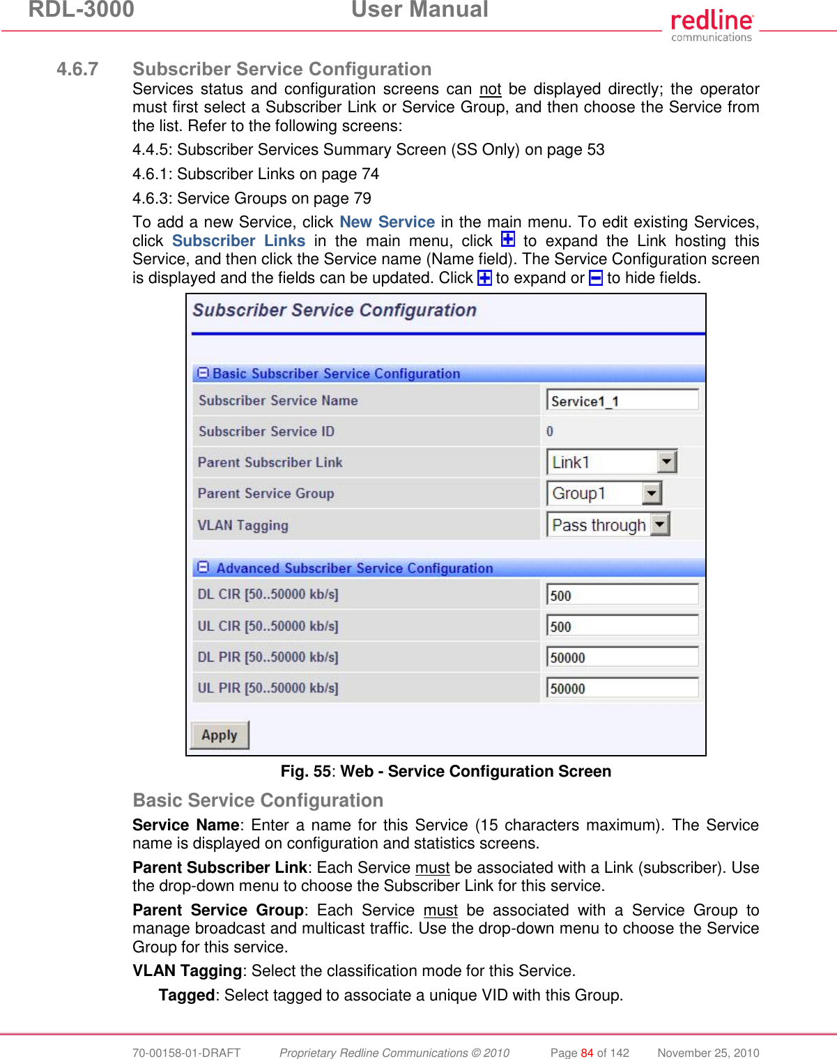 RDL-3000  User Manual  70-00158-01-DRAFT  Proprietary Redline Communications © 2010  Page 84 of 142  November 25, 2010  4.6.7 Subscriber Service Configuration Services status  and  configuration screens  can  not  be  displayed  directly;  the  operator must first select a Subscriber Link or Service Group, and then choose the Service from the list. Refer to the following screens: 4.4.5: Subscriber Services Summary Screen (SS Only) on page 53 4.6.1: Subscriber Links on page 74 4.6.3: Service Groups on page 79 To add a new Service, click New Service in the main menu. To edit existing Services, click  Subscriber  Links  in  the  main  menu,  click    to  expand  the  Link  hosting  this Service, and then click the Service name (Name field). The Service Configuration screen is displayed and the fields can be updated. Click   to expand or   to hide fields.  Fig. 55: Web - Service Configuration Screen Basic Service Configuration Service Name:  Enter a name for this Service (15 characters maximum). The  Service name is displayed on configuration and statistics screens. Parent Subscriber Link: Each Service must be associated with a Link (subscriber). Use the drop-down menu to choose the Subscriber Link for this service. Parent  Service  Group:  Each  Service  must  be  associated  with  a  Service  Group  to manage broadcast and multicast traffic. Use the drop-down menu to choose the Service Group for this service. VLAN Tagging: Select the classification mode for this Service. Tagged: Select tagged to associate a unique VID with this Group. 