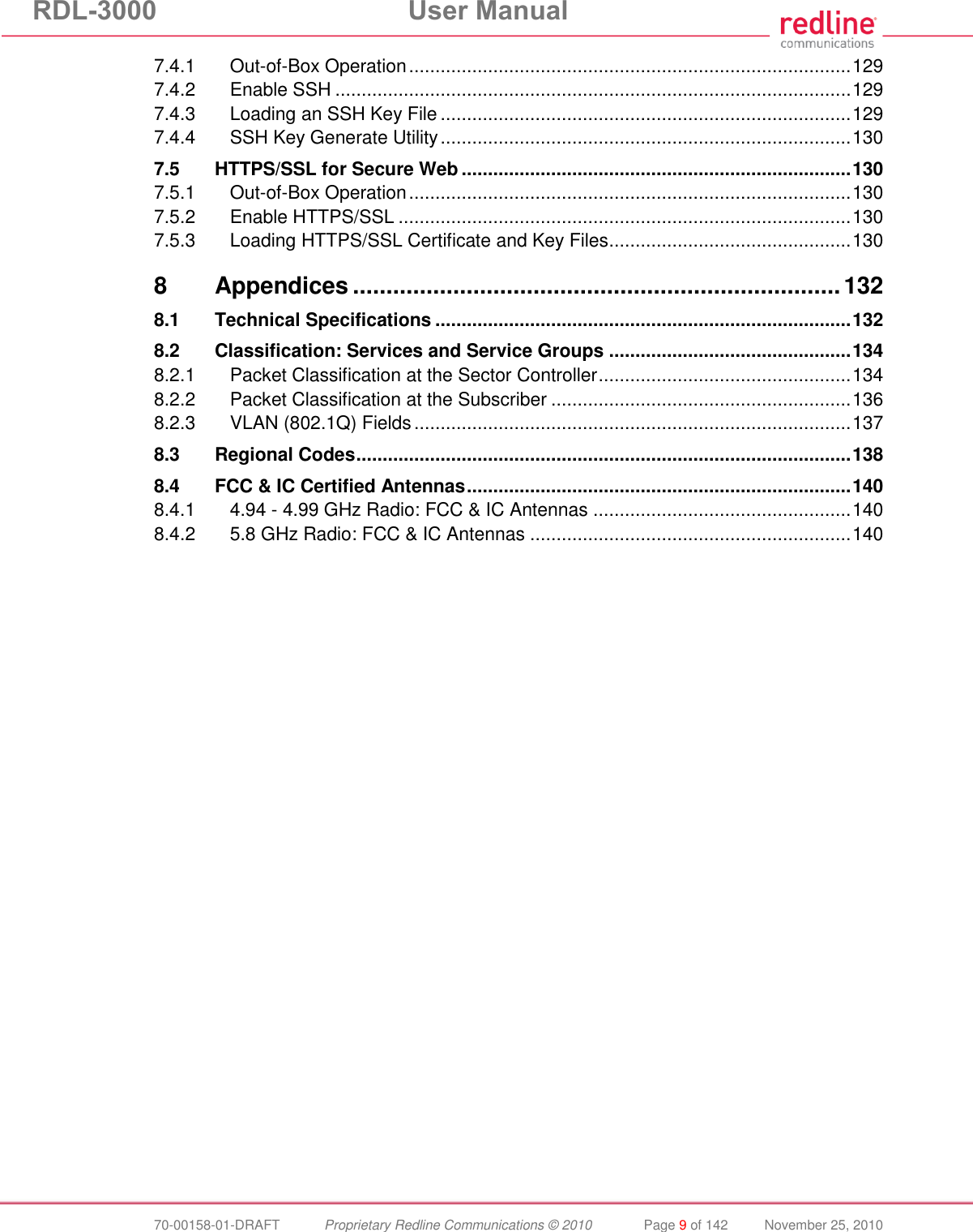 RDL-3000  User Manual  70-00158-01-DRAFT  Proprietary Redline Communications © 2010  Page 9 of 142  November 25, 2010 7.4.1 Out-of-Box Operation .................................................................................... 129 7.4.2 Enable SSH .................................................................................................. 129 7.4.3 Loading an SSH Key File .............................................................................. 129 7.4.4 SSH Key Generate Utility .............................................................................. 130 7.5 HTTPS/SSL for Secure Web .......................................................................... 130 7.5.1 Out-of-Box Operation .................................................................................... 130 7.5.2 Enable HTTPS/SSL ...................................................................................... 130 7.5.3 Loading HTTPS/SSL Certificate and Key Files .............................................. 130 8 Appendices ......................................................................... 132 8.1 Technical Specifications ............................................................................... 132 8.2 Classification: Services and Service Groups .............................................. 134 8.2.1 Packet Classification at the Sector Controller ................................................ 134 8.2.2 Packet Classification at the Subscriber ......................................................... 136 8.2.3 VLAN (802.1Q) Fields ................................................................................... 137 8.3 Regional Codes .............................................................................................. 138 8.4 FCC &amp; IC Certified Antennas ......................................................................... 140 8.4.1 4.94 - 4.99 GHz Radio: FCC &amp; IC Antennas ................................................. 140 8.4.2 5.8 GHz Radio: FCC &amp; IC Antennas ............................................................. 140   